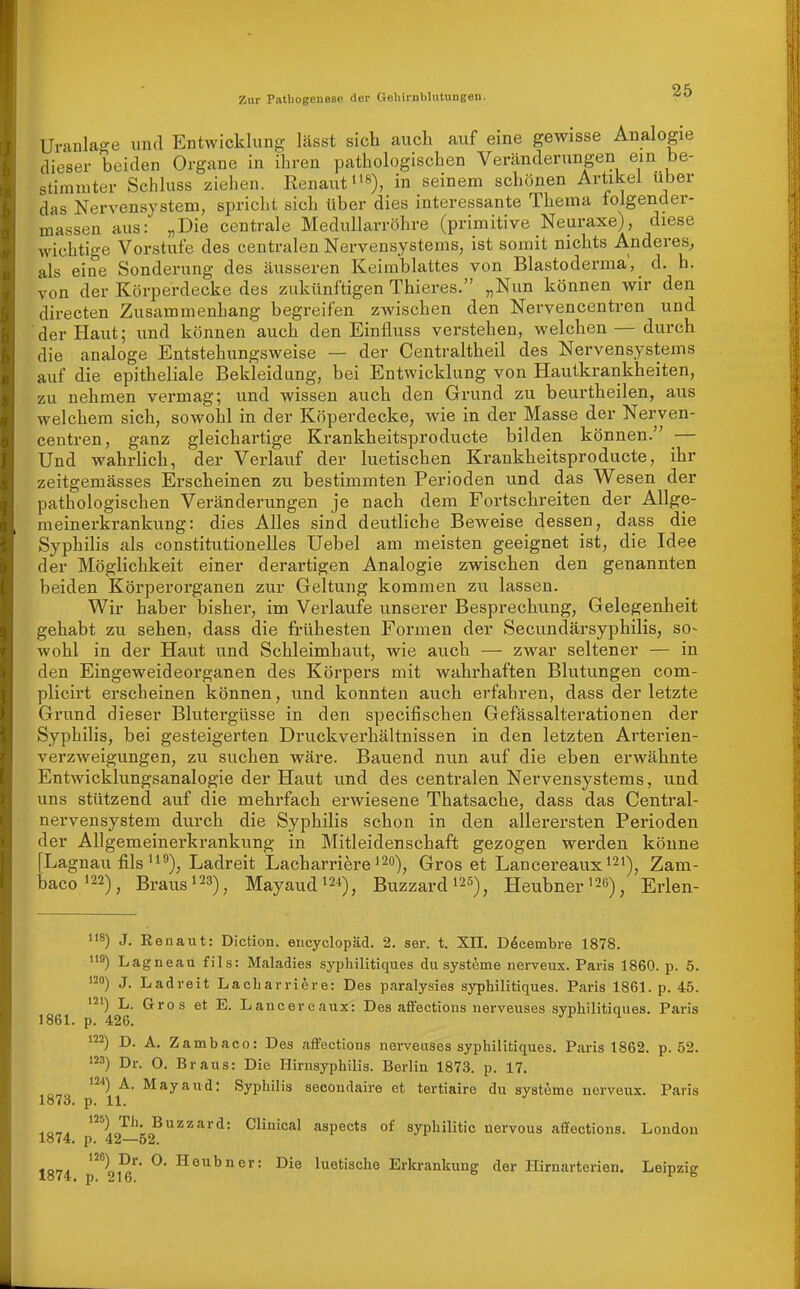 Uranlage und Entwicklung lässt sich auch auf eine gewisse Analogie dieser beiden Organe in ihren pathologischen Veränderungen ein be- stimmter Schluss ziehen. Renaut»'^), in seinem schönen Artikel über das Nervensystem, spricht sich über dies interessante Thema tolgender- massen aus: „Die centrale Medullarröhre (primitive Neuraxe), diese wichtige Vorstufe des centralen Nervensystems, ist somit nichts A.nderes^ als eine Sonderung des äusseren Keimblattes von Blastoderma', d. h. von der Körperdecke des zukünftigen Thieres. „Nun können wir den directen Zusammenhang begreifen zwischen den Nervencentren und der Haut; und können auch den Einfluss verstehen, welchen — durch die analoge Entstehungsweise — der Centraltheil des Nervensystems auf die epitheliale Bekleidung, bei Entwicklung von Hautkrankheiten, zu nehmen vermag; und wissen auch den Grund zu beurtheilen, aus welchem sich, sowohl in der Köperdecke, wie in der Masse der Nerven- centren, ganz gleichartige Krankheitsproducte bilden können. — Und wahrHch, der Verlauf der luetischen Krankheitsproducte, ihr zeitgemässes Erscheinen zu bestimmten Perioden und das Wesen der pathologischen Veränderungen je nach dem Fortschreiten der Allge- meinerkrankung: dies Alles sind deutliche Beweise dessen, dass die Syphihs als constitutionelles Uebel am meisten geeignet ist, die Idee der Möglichkeit einer derartigen Analogie zwischen den genannten beiden Körperorganen zur Geltung kommen zu lassen. Wir haber Ijisher, im Verlaufe unserer Besprechung, Gelegenheit gehabt zu sehen, dass die frühesten Formen der Secundärsyphilis, so~ wohl in der Haut und Schleimhaut, wie auch — zwar seltener — in den Eingeweideorganen des Körpers mit wahrhaften Blutungen com- plicirt erscheinen können, und konnten auch erfahren, dass der letzte Grund dieser Blutergüsse in den specifischen Gefässalterationen der Syphilis, bei gesteigerten Druckverhältnissen in den letzten Arterien- verzweigungen, zu suchen wäre. Bauend nun auf die eben erwähnte Entwicklungsanalogie der Haut und des centralen Nervensystems, und uns stützend auf die mehrfach erwiesene Thatsache, dass das Centrai- nervensystem durch die Syphilis schon in den allerersten Perioden der Allgemeinerkrankung in Mitleidenschaft gezogen werden könne [Lagnau fils Ladreit Lacharriere i^o)^ Gros et Lancereaux^^i^ Zam- baco»22)^ Braus 123)^ Mayaud»24)^ Buzzardi25)^ Heubner'26), Erlen- 8) J. Renaut: Diction. eucyclopäd. 2. ser. t. XII. Döcembre 1878. '19) Lagneau fils: Maladies syphilitiques du Systeme nerveux. Paris 1860. p. 5. '20) J. Ladreit Lacbarri^re: Des paralysies syphilitiques. Paris 1861. p. 45. '2') L. Gros et E. Lancereaux: Des aifections nerveuses svphilitiaues. Paris 1861. p. 426. ^ '22) D. A. Zambaco: Des aflfections nervetises syphilitiques. Paris 1862. p. 52. '23) Dr. 0. Braus: Die Hirnsyphilis. Berlin 1873. p. 17. ■,or,» ^' ^^y^ii^: Syphilis secondaire et tertiaire du Systeme nerveux. Paris lo7o. p. 11. HO-,. Th, Buzzard: Clinical aspects of sypbilitic nervous aliections. London lö74, p. 42—52. tor,. Heubner: Die luetische Erkrankung der Hirnarterien. Leipzig 1874, p. 216. ^ °