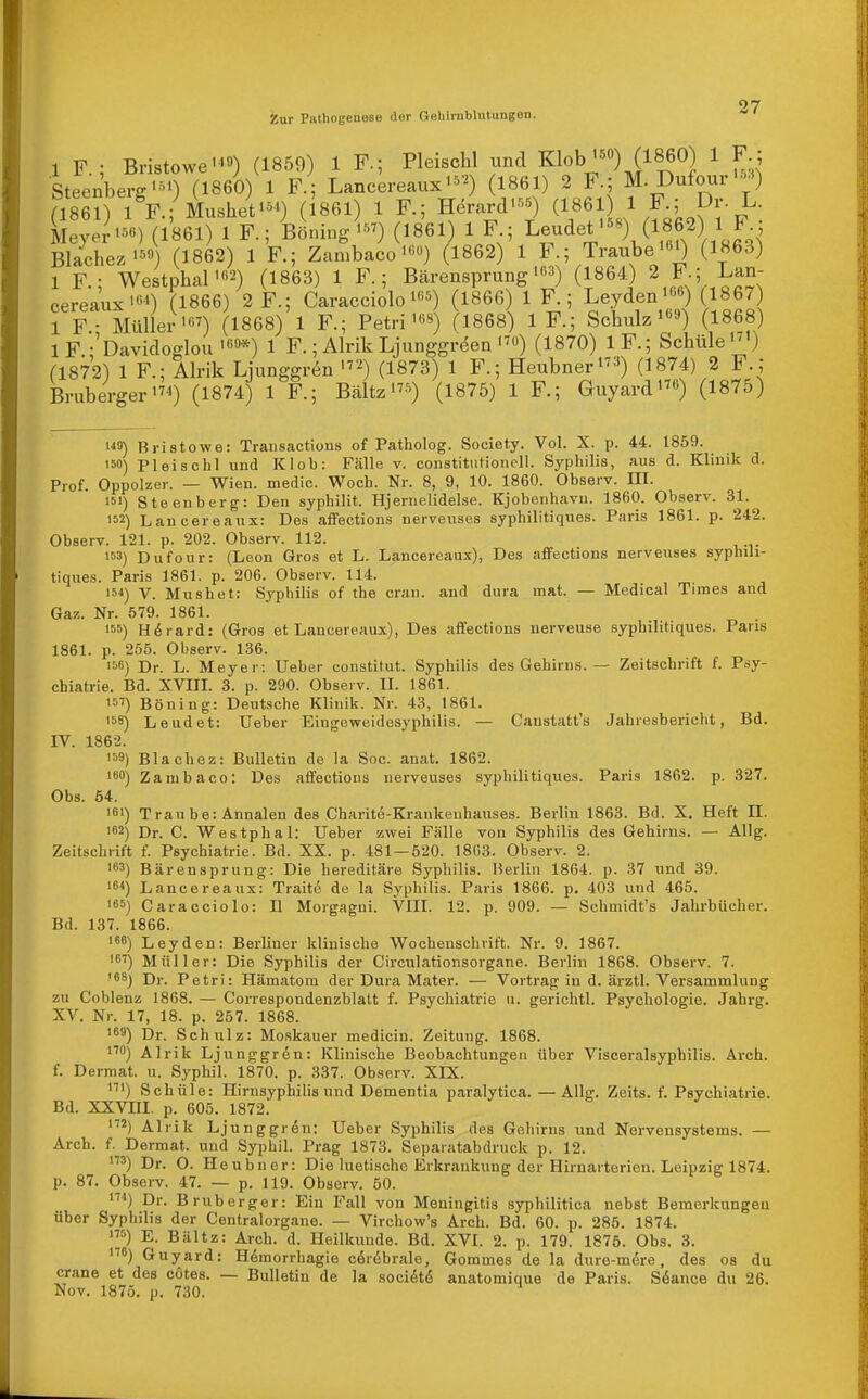 1 F.; Bristowe-'«) (1859) 1 F.; Pleischl und Klob'-^o) (1860) 1 F Steenberg'^') (1860) 1 F.; Lancereaux•^•^) 1861) 2 F.; M. Dufour';^«) (186?) i F.; Musheti.^') (Igei) 1 F.; Herard'«) (1861 1 F.; Dr L. Lyer'-) (1861) 1 F.; i^ining^') (1861) 1 F ; L-det-) (1862) 1 F • Blachez'^ (1862) 1 F.; Zambaco'«») (1862) 1 F.; Traube'«') (1863) 1 F.; Westphal'«2) (i863) 1 F.; Bärensprung'«3) (1864) 2 F.; Lan- cereaux'«») (1866) 2 F.; Caracciolo'«^) (1866) 1 R; Leyden ^«*-) ( 867 1 F- Müller') (1868) 1 F.; Petri'<•'«) (1868) 1 F.; Scbulz'9) (1868) IF -'Oavidoglou'69*) 1 F.; Alrik Ljunggr^en'^ü) (1870) IF.; Sehüle'^') (1872) 1 F.: Alrik Liunggrön '^ (1873) 1 F.; Heubner'^3) (i874) 2 F. ; Bruberger'7^) (i874) 1 F.; Bältz'^'O (1875) 1 F.; Guyard«) (1875) 140) Bristowe: Traiisactions of Patholog. Society. Vol. X. p. 44. 1859. 150) Pleischl und Kleb: Fälle v. Constitutionen. Syphilis, aus d. Klinik d. Prof. Oppolzer. — Wien, medic. Woch. Nr. 8, 9, 10. 1860. Observ. III. isi) Steenberg: Den syphilit. Hjernelidelse. Kjobenhavu. 1860. Observ. 31. 152) Laucereaux: Des affections nerveuses syphilitiques. Paris 1861. p. 242. Observ. 121. p. 202. Observ. 112. 153) Dufour: (Leon Gros et L. Lancereaux), Des aflFections nerveuses syphili- tiques. Paris 1861. p. 206. Observ. 114. 154) V. Mushet: Syphilis of the cran. and dura inat. — Medical Times and Gn'A. Nr. 579. 1861. . 155) H6rard: (Gros et Lancereaux), Des affections uerveuse syphilitiques. Paris 1861. p. 255. Observ. 136. ■56) Dr. L. Meyer: lieber constitut. Syphilis des Gehirns. — Zeitschrift f. Psy- chiatrie. Bd. XVUI. 3. p. 290. Observ. II. 1861. 15V) Böning: Deutsche Klinik. Nr. 43, 1861. 158) Leudet: Ueber Eingeweidesyphilis. — Caustatt's Jahresbericht, Bd. IV. 1862. 159) Blachez: Bulletin de la Soc. anat. 1862. ISO) Zambaco: Des affections nerveuses syphilitiques. Paris 1862. p. 327. Obs. 54. 161) Traube: Annalen des Charite-Krankeuhauses. Berlin 1863. Bd. X. Heft II. 162) Dr. C. Westphal: Ueber zwei Fälle von Syphilis des Gehirns. — Allg. Zeitschrift f. Psychiatrie. Bd. XX. p. 481—520. 18G3. Observ. 2. 163) Bärensprung: Die hereditäre Syphilis. Berlin 1864. p. 37 und 39. 164) Lancereaux: Traite de la Syphilis. Paris 1866. p. 403 und 465. '65) Caracciolo: II Morgagni. VIII. 12. p. 909. — Schmidt's Jahrbücher. Bd. 137. 1866. 166) Leyden: Berliner klinische Wochenschrift. Nr. 9. 1867. 161) Müller: Die Syphilis der Circulationsorgane. Berlin 1868. Observ. 7. '68) D,._ Petri: Hämatom der Dura Mater. — Vortrag in d. ärztl. Versammlung zu Coblenz 1868. — Correspondenzblatt f. Psychiatrie ii. gerichtl. Psychologie. Jahrg. XV. Nr. 17, 18. p. 257. 1868. 169) Dr. Schulz: Moskauer medicin. Zeitung. 1868. i'') Alrik Ljunggr6n: Klinische Beobachtungen über Visceralsyphilis. Arch. f. Dermat. u. Syphil. 1870. p. 337. Observ. XIX. '■) Schüle: Hirnsyphilis und Dementia paralytica. —Allg. Zeits. f. Psychiatrie. Bd. XXVIII. p. 605. 1872. '■'2) Alrik Ljunggrön: Ueber Syphilis des Gehirns und Nervensystems. — Arch. f._ Dermat. und Syphil. Prag 1873. Separatabdruck p. 12. >3) Dr. 0. Heubner: Die luetische Erkrankung der Hirnarterien. Leipzig 1874. p. 87. Observ. 47. — p. 119. Observ. 50. '■'^) Dr. Bruberger: Ein Fall von Meningitis syphilitica nebst Bemerkungen über Syphilis der Centraiorgane. — Virchow's Arch. Bd. 60. p. 285. 1874. 5) E. Bältz: Arch. d. Heilkunde. Bd. XVI. 2. p. 179. 1875. Obs. 3. ß) Guyard: Hemorrhagie cerebrale, Gommes de la dure-mere, des os du crane et des cötes. — Bulletin de la socidt^ anatomique de Paris. Söance du 26. Nov. 1875. p. 730.