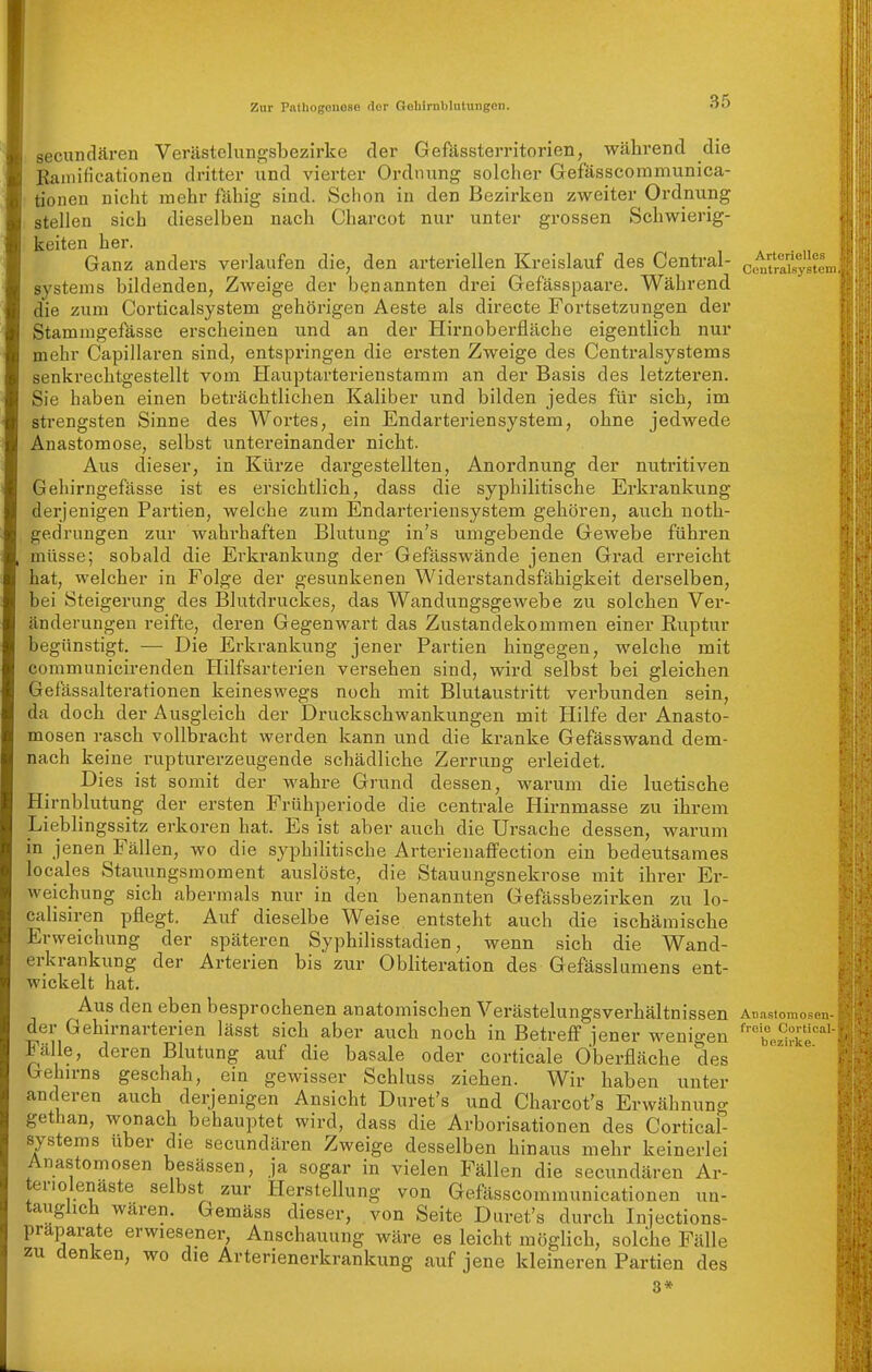 Arterielles Centraisystem secundären Verästelungsbezirke der Gefässterritorien, während die Bamificationen dritter und vierter Ordnung solcher Gefässcommunica- I tionen nicht mehr fähig sind. Schon in den Bezirken zweiter Ordnung stellen sich dieselben nach Charcot nur unter grossen Schwierig- keiten her. Ganz anders verlaufen die, den arteriellen Kreislauf des Central- systeins bildenden, Zweige der benannten drei Gefässpaare. Während die zum Corticalsystem gehörigen Aeste als directe Fortsetzungen der Stammgefässe erscheinen und an der Hirnoberfläche eigentlich nur mehr Capillaren sind, entspringen die ersten Zweige des Centraisystems senkrechtgestellt vom Hauptarterienstamm an der Basis des letzteren. Sie haben einen beträchtlichen Käliber und bilden jedes für sich, im strengsten Sinne des Wortes, ein Endarteriensystem, ohne jedwede Anastomose, selbst untereinander nicht. Aus dieser, in Kürze dargestellten, Anordnung der nutritiven Gehirngefässe ist es ersichtlich, dass die syphilitische Erkrankung derjenigen Partien, welche zum Endarteriensystem gehören, auch noth- gedrungen zur wabi-haften Blutung in's umgebende Gewebe führen müsse; sobald die Erkrankung der Gefässwände jenen Grad erreicht hat, welcher in Folge der gesunkenen Widerstandsfähigkeit derselben, bei Steigei'ung des Blutdruckes, das Wandungsgewebe zu solchen Ver- änderungen reifte, dei'en Gegenwart das Zustandekommen einer Ruptur begünstigt. — Die Erkrankung jener Partien hingegen, welche mit communicirenden Hilfsarterien versehen sind, wird selbst bei gleichen Gefässalterationen keineswegs noch mit Blutaustritt verbunden sein, da doch der Ausgleich der Druckschwankungen mit Hilfe der Anasto- mosen rasch vollbracht werden kann und die kranke Gefässwand dem- nach keine rupturerzeugende schädliche Zerrung erleidet. Dies ist somit der wahre Grund dessen, warum die luetische Hirnblutung der ersten Frühperiode die centrale Hirnmasse zu ihrem Lieblingssitz erkoren hat. Es ist aber auch die Ursache dessen, warum in jenen Fällen, wo die syphilitische Arterienaffection ein bedeutsames locales Stauungsmoment auslöste, die Stauungsnekrose mit ihrer Er- weichung sich abermals nur in den benannten Gefässbezirken zu lo- calisiren pflegt. Auf dieselbe Weise entsteht auch die ischämische Erweichung der späteren Syphilisstadien, wenn sich die Wand- erkrankung der Arterien bis zur Obliteration des Gefässlumens ent- wickelt hat. Aus den eben besprochenen anatomischen Verästelungsverhältnissen An.astomosen der Gehirnarterien lässt sich aber auch noch in Betreff jener wenigen ^'bez^^kf^ Fälle, deren Blutung auf die basale oder corticale Oberfläche des Gehirns geschah, ein gewisser Schluss ziehen. Wir haben unter anderen auch derjenigen Ansicht Duret's und Charcot's Erwähnung gethan, wonach behauptet wird, dass die Arborisationen des Cortical- systems über die secundären Zweige desselben hinaus mehr keinerlei Anastomosen besässen, ja sogar in vielen Fällen die secundären Ar- teriolenäste selbst zur Herstellung von Gefässcomraunicationen un- tauglich waren. Gemäss dieser, von Seite Duret's durch Iniections- präparate erwiesener, Anschauung wäre es leicht möglich, soldie Fälle zu denken, wo die Arterienerkrankung auf jene kleineren Partien des 3*