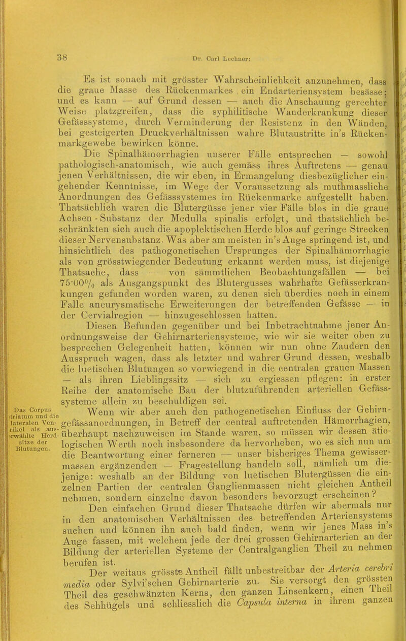 E die und s graue , dass besässe; Das Corpus itriatum und die lateralen Ven- rikel als aus- srwäUlte Herd- sitze der Blutungen. ist sonach mit grösster Wahrscheinlicbkeit anzunehmen Masse des Rückenmarkes , ein Endarteriensystem es kann — auf Grund dessen — auch die Anschauung gerechter Weise platzgreifen, dass die syphilitische Wanderkrankung diesir Gefiisssysteme, durch Verminderung der Resistenz in den Wänden, bei gesteigerten Druckverhältnissen wahre Blutaustritte in's Rücken- markgewebe bewirken könne. Die Spinalhäinorrhagien unserer Fälle entsprechen — sowohl pathologisch-anatomisch, wie auch gemäss ihres Auftretens — genau jenen Verhältnissen, die wir eben, in Ermangelung diesbezüglicher ein- gehender Kenntnisse, im Wege der Voraussetzung als rauthmassliche Anordnungen des Gefässsystemes im Rückenmarke aufgestellt haben. Thatsächlich wax'en die Blutergüsse jener vier Fälle blos in die graue Achsen - Substanz der Medulla spinalis erfolgt, und thatsächlich be- schränkten sich auch die apoplektischen Herde blos auf geringe Strecken dieser Nervensubstanz. Was aber am meisten in's Auge springend ist, und hinsichtlich des pathogenetischen Ursprunges der Spinalhämorrhagie als von grösstwiegender Bedeutung erkannt werden muss, ist diejenige Thatsache, dass ■— von sämmtlichen Beobachtungsfällen — bei 75-00'^/o als Ausgangspunkt des Blutei-gusses wahrhafte Gefässerkran- kungen gefunden worden waren, zu denen sich übei-dies noch in einem Falle aneurysmatische Erweiterungen der betreffenden Gefässe — in der Cervialregion — hinzugeschlossen hatten. Diesen Befunden g;egenüber vind bei Inbetrachtnahme jener An- ordnungsweise der Gehirnarteriensysteme, wie wir sie weiter oben zu besprechen Gelegenheit hatten, können wir nun ohne Zaudern den Ausspruch wagen, dass als letzter und wahrer Grund dessen, weshalb die luetischen Blutungen so vorwiegend in die centralen grauen Massen — als ihren Lieblingssitz — sich zu ergiessen pflegen: in erster Reihe der anatomische Bau der blutzuführenden arteriellen Gefäss- systeme allein zu beschuldigen sei. Wenn wir aber auch den pathogenetischen Einfluss der Gehirn- gefässanordnungen, in Betreff der central auftretenden Hämorrhagien, überhaupt nachzuweisen im Stande waren, so müssen wir dessen ätio- logischen Werth noch insbesondere da hervorheben, wo es sich nun um die Beantwortung einer ferneren — unser bisheriges Thema gewisser- massen ergänzenden — Fragestellung handeln soll, nämlich um die- jenige: weshalb an der Bildung von luetischen Blutergüssen die ein- zelnen Partien der centralen Ganglienmassen nicht gleichen Antheil nehmen, sondern einzelne davon besonders bevorzugt erscheinen.-' Den einfachen Grund dieser Thatsache dürfen wir abermals nur in den anatomischen Verhältnissen des betreffenden Arteriensystems suchen und können ihn auch bald finden, wenn wir jenes Mass in s Auge fassen, mit welchem jede der drei grossen Gehirnarterien an der Bildung der arteriellen Systeme der Centralganglien Theil zu nehmen berufen ist. , , ^ . a ^ • .7,.. Der weitaus grösstB Antheil fällt unbestreitbar der Artena cerebi i media oder Sylvi'schen Gehirnarterie zu. Sie versorgt den jrrossten Theil des geschwänzten Kerns, den ganzen Linsenkern, des Sehhügels und schliesslich die Capsula inteima 6' einen in ihrem Theil ganzen