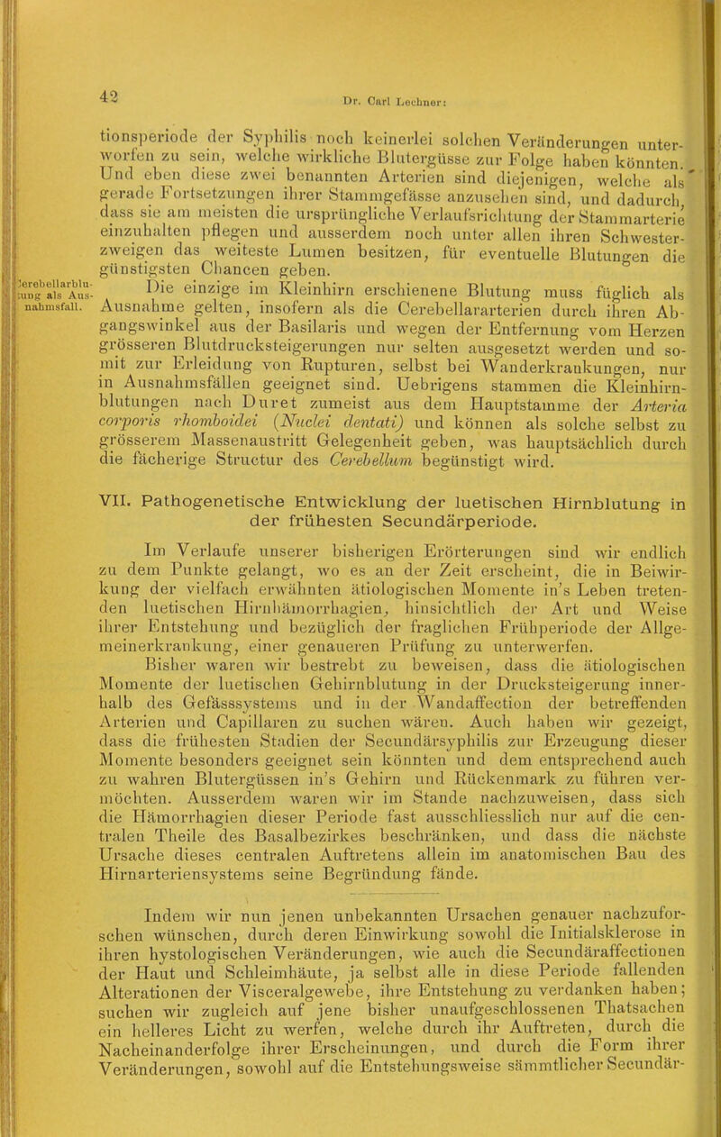 tionspenode der Sypbilis noch keinerlei solchen Veränderungen unter- worfen zu sein, welche wirkliche Blutergüsse zur Folge haben könnten Und eben diese zwei benannten Arterien sind diejenigen, welche als' gerade Fortsetzungen ihrer Staninigefässe anzusehen sind, und dadurch dass sie am meisten die ursprüngliche Verlaufsrichtung der Stammarterie einzuhalten pflegen und ausserdem noch unter allen ihren Schwester- zweigen das weiteste Lumen besitzen, für eventuelle Blutungen die günstigsten Chancen geben. '«g''a/s''Als: ^^'^^ einzige im Kleinhirn erschienene Blutung muss füglich als nahmsfaii. Ausnahme gelten, insofern als die Cerebellararterien durch ihren Ab- gangswinkel aus der Basilaris und wegen der Entfernung vom Herzen grösseren Blutdrucksteigerungen nur selten ausgesetzt Averden und so- mit zur Erleidung von Eupturen, selbst bei Wauderkraukungen, nur in Ausnahnisfällen geeignet sind. Uebrigens stammen die Kleinhirn- blutungen nach Duret zumeist aus dem Hauptstamme der Arteria corporis rhomboidei {Nndei clentati) und können als solche selbst zu grösserem Massenaustritt Gelegenheit geben, was hauptsächlich durch die fächerige Structur des Cerehellum begünstigt wird. VII. Pathogenetische Entwicklung der luetischen Hirnblutung in der frühesten Secundärperiode, Im Verlaufe unserer bisherigen Erörterungen sind wir endlich zu dem Punkte gelangt, wo es an der Zeit erscheint, die in Beiwir- kung der vielfach erwähnten ätiologischen Momente in's Leben treten- den luetischen Hirnhämorrhagien, hinsichtlich der Art und Weise ihrer Entstehung und bezüglich der fraglichen Frühperiode der Allge- meinerkrankung, einer genaueren Prüfung zu unterwerfen. Bisher waren wir bestrebt zu beweisen, dass die ätiologischen Momente der luetischen Gehirnblutung in der Drucksteigerung inner- halb des Gefässsvstems und iu der Wandaffection der betreffenden Arterien und Capillaren zu suchen wären. Auch haben wir gezeigt, dass die frühesten Stadien der Secundärsyphilis zur Erzeugung dieser Momente besonders geeignet sein könnten und dem entsprechend auch zu wahren Blutergüssen in's Gehirn und Rückenmark zu führen ver- möchten. Ausserdem waren wir im Stande nachzuweisen, dass sich die Hämorrhagien dieser Periode fast ausschliesslich nur auf die cen- tralen Theile des Basalbezirkes beschränken, und dass die nächste Ursache dieses centralen Auftretens allein im anatomischen Bau des Hirnarteriensystems seine Begründung fände. Indem wir nun jenen unbekannten Ursachen genauer nachzufor- schen wünschen, durch deren Einwirkung sowohl die Initialsklerose in ihren hystologischen Veränderungen, wie auch die Secundäraffectionen der Haut und Schleimhäute, ja selbst alle in diese Periode fallenden Alterationen der Viscei-algewebe, ihre Entstehung zu verdanken haben; suchen wir zugleich auf jene bisher unaufgeschlossenen Thatsachen ein helleres Licht zu werfen, welche durch ihr Auftreten, durch die Nacheinanderfolge ihrer Erscheinungen, und durch die Form ihrer Veränderungen, sowohl auf die Entstehungsweise sämmtlicher Secundär-