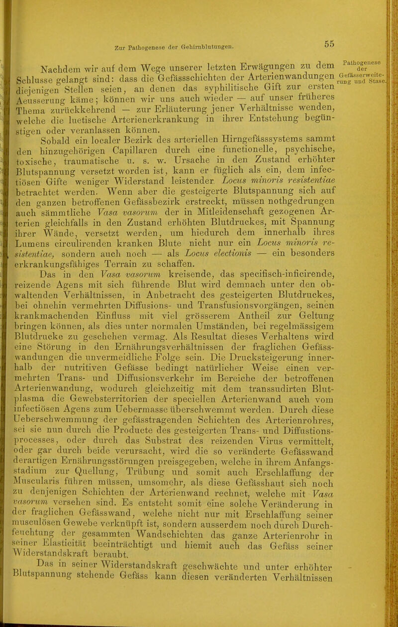 Pathogenese der Nachdem wir auf dem Wege unserer letzten Erwägungen zu dem Schlüsse gelangt sind: dass die Gefässschichten der Arterienwandungen Gefä.^-^^^^^ diejenigen Stellen seien, an denen das syphilitische bift zur ersten Aeusseruug käme; können wir uns auch wieder — auf unser früheres Thema zurückkehrend — zur Erläuterung jener Verhältnisse wenden, welche die luetische Arterienerkrankung in ihrer Entstehung begün- stigen oder veranlassen können. Sobald ein localer Bezirk des arteriellen Hirngefässsystems sammt den hinzugehörigen Capillaren durch eine functionelle, psychische, toxische, traumatische u. s. w. Ursache in den Zustand erhöhter Blutspannung versetzt worden ist, kann er füglich als ein, dem infec- tiösen Gifte weniger Widerstand leistender Locus minoris resistentiae betrachtet werden. Wenn aber die gesteigerte Blutspannung sich auf den ganzen betroffenen Gefässbezirk erstreckt, müssen nothgedrungen auch sämmtliche Vasa vasorum der in Mitleidenschaft gezogenen Ar- terien gleichfalls in den Zustand erhöhten Blutdruckes, mit Spannung ihrer Wände, versetzt werden, um hiedurch dem innerhalb ihres Lumens circulirenden kranken Blute nicht nur ein Locus minoris re- sistentiae, sondern auch noch — als Locus electionis — ein besonders erkrankungsfähiges Terrain zu schaffen. Das in den Vasa vasorum kreisende, das specifisch-inficirende, i'eizende Agens mit sich führende Blut wird demnach unter den ob- waltenden Verhältnissen, in Anbetracht des gesteigerten Blutdruckes, bei ohnehin vermehrten Diffusions- und Transfusionsvorgängen, seinen krankmachenden Einfluss mit viel grösserem Antheil zur Geltung bringen können, als dies unter normalen Umständen, bei regelmässigem Blutdrucke zu geschehen vermag. Als Resultat dieses Verhaltens wird eine Störung in den Ernährungsverhältnissen der fraglichen Gefäss- wandungen die unvermeidliche Folge sein. Die Drucksteigerung inner- halb der nutritiven Gefässe bedingt natürlicher Weise einen ver- mehrten Trans- und Diffusionsverkehr im Bei'eiche der betroffenen Arterienwandung, wodurch gleichzeitig mit dem transsudirten Blut- plasma die Gewebsterritorien der speciellen Arterienwand auch vom infectiösen Agens zum Uebermasse überschwemmt werden. Durch diese Ueberschwemmung der gefässtragenden Schichten des Arterienrohres, sei sie nun durch die Producte des gesteigerten Trans- und Diffustions- processes, oder durch das Substrat des reizenden Virus vermittelt, oder gar durch beide verursacht, wird die so veränderte Gefässwand derartigen Ernährungsstörungen preisgegeben, welche in ihrem Anfangs- stadium zur Quellung, Trübung und somit auch Erschlaffung der Äluscularis führen müssen, umsomehr, als diese Gefässhaut sich noch zu denjenigen Schichten der Arterienwand rechnet, welche mit Vasa vasorum versehen sind. Es entsteht somit eine solche Veränderung in der fraglichen Gefässwand, welche nicht nur mit Erschlaffung seiner musculösen Gewebe verknüpft ist, sondern ausserdem noch durch Durch- feiichtung der gesammten Wandschichten das ganze Arterienrohr in seiner Elasticität beeinträchtigt und hiemit auch das Gefäss seiner VV iderstandskraft beraubt. Das in seiner Widerstandskraft geschwächte und unter erhöhter Blutspannung stehende Gefäss kann diesen veränderten Verhältnissen