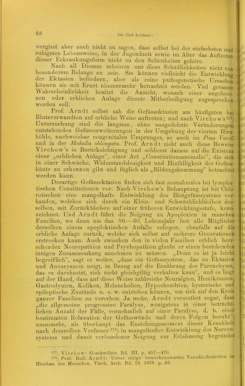 I)r, Ciirl T/ncUnor : vergisst aber auch nicht zu sagen, dass selbst bei der einfachsten und ruhigsten Lebensweise, in der Jugendzeit sowie iin Alter das Auftreten dieser Krkrankungsforna nicht zu den Seltenheiten gehöre. Nach all Diesem scheinen uns diese Schädlichkeiten nicht von besonderem Belange zu sein. Sie können vielleicht die Entwicklung der Ektasien befördern, aber als reine pathogenetische Ursachen können sie mit Ernst nimmermehr betrachtet werden. Viel grössere Wahrscheinlichkeit besitzt die Ansicht, wonach einer angebore- nen oder erblichen Anlage directe Mitbetlieiligung zugesprochen werden soll. Prof. Arndt selbst sah die Gefässektasien am häufigsten bei. Blutsverwandten auf erbliche Weise auftreten; und nach Virchow's277) \ Untersuchung sind die langsam, ohne ausgedehnte Veränderungen entstehenden Gefässerweiterungen in der Umgebung der vierten Hirn- höhle, nachweisbar congenitalen Ursprunges, so auch im Ports Varolii und in der Medidia oblongata. Prof. Arndt zieht auch diese Beweise ? Virchow's in Berücksichtigung und schliesst daraus auf die Existenz : einer „erblichen Anlage, einer Art „Constitutionsanomalie, die sich in einer Schwäche, Widerstandslosigkeit und Hinfälligkeit der Gefäss- häute zu erkennen gibt und füglich als „Bildungshemmung betrachtet! werden kann. Derartige Gefässektasien finden sich fast ausnahmslos bei lympha- tischen Constitutionen vor. Nach Virchow's Behauptung ist bei Chlo- rotischen eine mangelhafte Entwicklung des Blutgefässsystems vor- handen, welches sich durch ein Klein- und Schwächlichbleiben des- selben, mit Zurückbleiben auf einer früheren Entwicklungsstufe, kenn- zeichnet. Und Arndt führt die Neigung zu Apoplexien in manchen Familien, wo dann um das 50.—60. Lebensjahr fast alle Mitglieder derselben einem apoplektischen Anfalle erliegen, ebenfalls auf die erbliche Anlage zurück, welche sich selbst auf mehrere Generationen erstrecken kann. Auch zwischen den in vielen Familien erblich herr- schenden Neuropathien und Psychopathien glaubt er einen bestehenden innigen Zusammenhang annehmen zu müssen. „Denn es ist ja leicht begreif lieh, sagt er weiter, „dass ein Gefässsystem, das zu Ektasien und Aneurysmen neigt, in Bezug auf die Ernährung des Parenchyms, das es durchsetzt, sich nicht gleichgiltig verhalten kann, und es liegt auf der Hand, dass auf diese Weise zahlreiche Neuralgien, Hemikranien, Gastrodynien, Koliken, Melancholien, Hypochondrien, hysterische und epileptische Zustände u, s. w. entstehen können, um sich auf den Kreis ganzer Familien zu vererben. Ja mehr, Arndt vermuthet sogar, dass „die allgemeine progressive Paralyse, wenigstens in einer beträcht- lichen Anzahl der Fälle, vornehmlich auf einer Paralyse, d. h. einer bestimmten Relaxation der Gefässwände und deren Folgen beruht''; umsomehr, als überhaupt das Enstehungsmoraent dieser Krankheit nach demselben Verfasser«) in mangelhafter Entwicklung des Nerven- systems und damit verbundener Neigung zur Erlahmung begründet 2) Vircliow: Gesckvviilste. Bd. III. p. 4,57—470. 278j Prof. Kud. Arndt: Ueber einige bomerkenswertlie Verschiedenheiten im Hirnbau des Menschen. Virch. Arch. Bd. 72. 1878. p, 68.