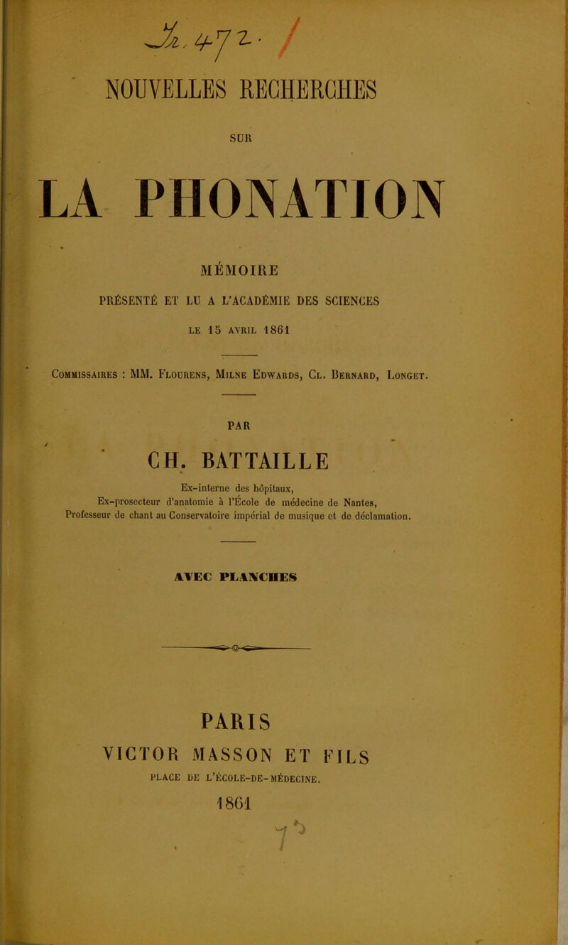 SUR LA PHONATION MÉMOIRE PRÉSENTÉ ET LU A L'ACADÉMIE DES SCIENCES LE 15 AVRIL 1861 Commissaires : MM. Flourens, Milne Edwards, Cl. Bernard, Longet. PAR CH. BAT TAILLE Ex-interne des hôpitaux, Ex-prosecteur d'anatomie à l'École de médecine de Nantes, Professeur de chant au Conservatoire impérial de musique et de déclamation. AVEC PLANCHES >-Q~ PARIS VICTOR MASSON ET FILS PLACE DE L'ÉCOLE-DE-MÉDECINE. 1861 7