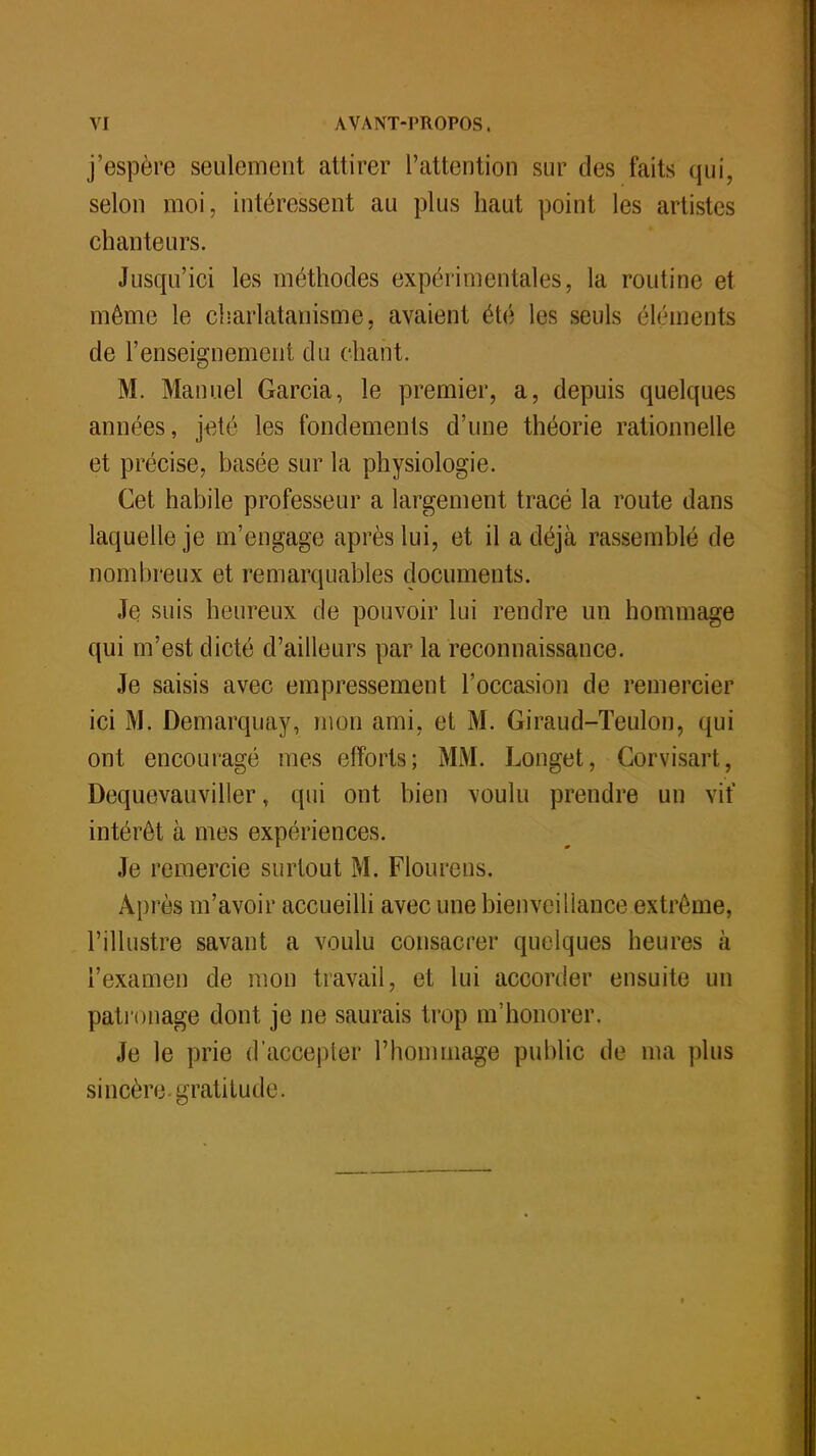 j'espère seulement attirer l'attention sur des faits qui, selon moi, intéressent au plus haut point les artistes chanteurs. Jusqu'ici les méthodes expérimentales, la routine et même le charlatanisme, avaient été les seuls éléments de l'enseignement du chant. M. Manuel Garcia, le premier, a, depuis quelques années, jeté les fondements d'une théorie rationnelle et précise, basée sur la physiologie. Cet habile professeur a largement tracé la route dans laquelle je m'engage après lui, et il a déjà rassemblé de nombreux et remarquables documents. Je suis heureux de pouvoir lui rendre un hommage qui m'est dicté d'ailleurs par la reconnaissance. Je saisis avec empressement l'occasion de remercier ici M. Demarquay, mon ami, et M. Giraud-Teulon, qui ont encouragé mes efforts; MM. Longet, Corvisart, Dequevauviller, qui ont bien voulu prendre un vif intérêt à mes expériences. Je remercie surtout M. Flourens. Après m'avoir accueilli avec une bienveillance extrême, l'illustre savant a voulu consacrer quelques heures à l'examen de mon travail, et lui accorder ensuite un patronage dont je ne saurais trop m'honorer. Je le prie d'accepter l'hommage public de ma plus sincère gratitude.