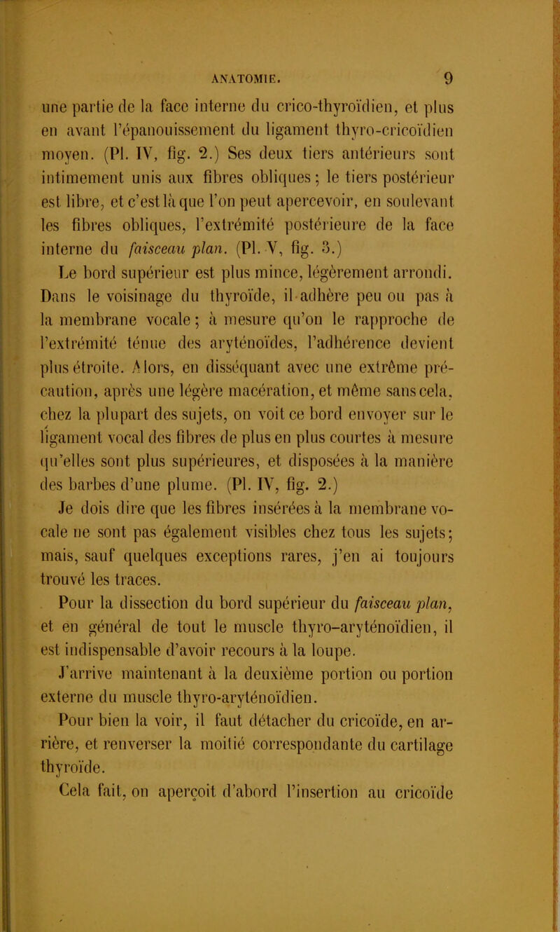 une partie de la face interne du crico-thyroïdien, et plus en avant l'épanouissement du ligament thyro-cricoïdien moyen. (Pl. IV, fîg. 2.) Ses deux tiers antérieurs sont intimement unis aux fibres oblicpies ; le tiers postérieur est libre, et c'est là que l'on peut apercevoir, en soulevant les fibres obliques, l'extrémité postérieure de la face interne du faisceau plan. (Pl. V, fîg. 3.) Le bord supérieur est plus mince, légèrement arrondi. Dans le voisinage du thyroïde, il adhère peu ou pas à la membrane vocale ; à mesure qu'on le rapproche de l'extrémité ténue des aryténoïdes, l'adhérence devient plus étroite. Alors, en disséquant avec une extrême pré- caution, après une légère macération, et même sans cela, chez la plupart des sujets, on voit ce bord envoyer sur le ligament vocal des fibres de plus en plus courtes à mesure qu'elles sont plus supérieures, et disposées à la manière des barbes d'une plume. (Pl. IV, fîg. 2.) Je dois dire que les fibres insérées à la membrane vo- cale ne sont pas également visibles chez tous les sujets; mais, sauf quelques exceptions rares, j'en ai toujours trouvé les traces. Pour la dissection du bord supérieur du faisceau plan, et en général de tout le muscle thyro-aryténoïdien, il est indispensable d'avoir recours à la loupe. J'arrive maintenant à la deuxième portion ou portion externe du muscle thyro-aryténoïdien. Pour bien la voir, il faut détacher du cricoïde, en ar- rière, et renverser la moitié correspondante du cartilage thyroïde. Cela fait, on aperçoit d'abord l'insertion au cricoïde