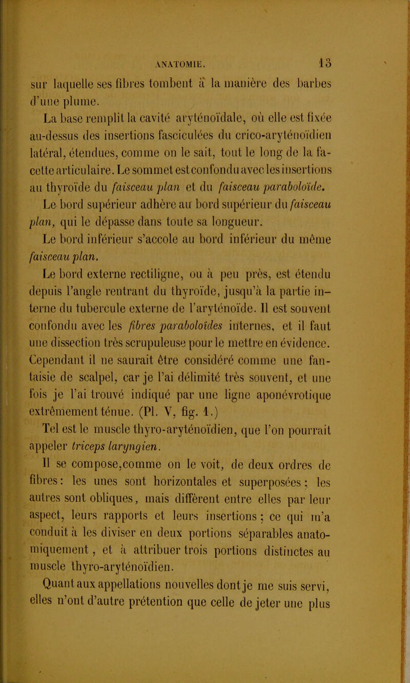 sur laquelle ses fibres tombent a la manière des barbes d'une plume. La base remplit la cavité aryténoïdale, où elle est fixée au-dessus des insertions fasciculées du crico-aryténoïdien latéral, étendues, comme on le sait, tout le long de la fa- cette articulaire. Le sommet est confondu avec les insertions au thyroïde du faisceau plan et du faisceau paraboloïde. Le bord supérieur adhère au bord supérieur du faisceau plan, qui le dépasse dans toute sa longueur. Le bord inférieur s'accole au bord inférieur du môme faisceau plan. Le bord externe rectiligne, ou à peu près, est étendu depuis l'angle rentrant du thyroïde, jusqu'à la partie in- terne du tubercule externe de l'aryténoïde. 11 est souvent confondu avec les fibres paraboloides internes, et il faut une dissection très scrupuleuse pour le mettre en évidence. Cependant il ne saurait être considéré comme une fan- taisie de scalpel, car je l'ai délimité très souvent, et une fois je l'ai trouvé incliqué par une ligne aponévrotique extrêmement ténue. (Pl. V, fig. 1.) Tel est le muscle thyro-aryténoïdien, que l'on pourrait appeler triceps laryngien. Il se compose,comme on le voit, de deux ordres de fibres : les unes sont horizontales et superposées ; les autres sont obliques, mais diffèrent entre elles par leur aspect, leurs rapports et leurs insertions ; ce qui m'a conduit à les diviser en deux portions séparables anato- miquement, et à attribuer trois portions distinctes au muscle thyro-aryténoïdien. Quant aux appellations nouvelles dont je me suis servi, elles n'ont d'autre prétention que celle de jeter une plus