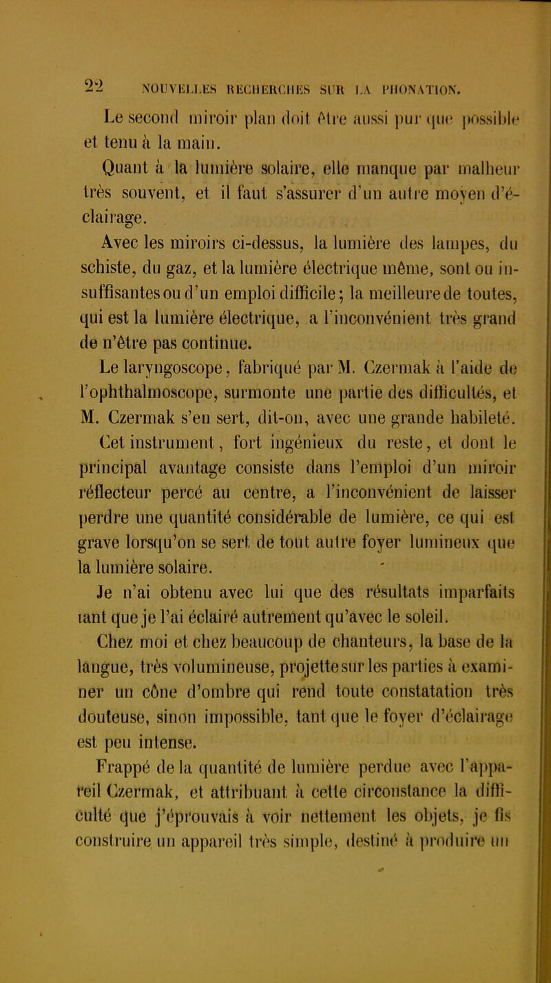 Le second miroir plan doit être aussi pur que possible et tenu à la main. Quant à la lumière solaire, elle manque par malheur très souvent, et il faut s'assurer d'un autre moyen d'é- clairage. Avec les miroirs ci-dessus, la lumière des lampes, du schiste, du gaz, et la lumière électrique même, sont ou in- suffisantes ou d'un emploi difficile; la meilleurede toutes, qui est la lumière électrique, a l'inconvénient très grand de n'être pas continue. Le laryngoscope, fabriqué par M. Czermak à l'aide de l'ophthalmoscope, surmonte une partie des difficultés, el M. Czermak s'en sert, dit-on, avec une grande habileté. Cet instrument, fort ingénieux du reste, et dont le principal avantage consiste dans l'emploi d'un miroir réflecteur percé au centre, a l'inconvénient de laisser perdre une quantité considérable de lumière, ce qui est grave lorsqu'on se sert de tout autre foyer lumineux que la lumière solaire. Je n'ai obtenu avec lui que des résultats imparfaits mnt que je l'ai éclairé autrement qu'avec le soleil. Chez moi et chez beaucoup de chanteurs, la base de la langue, très volumineuse, projette sur les parties à exami- ner un cône d'ombre qui rend toute constatation très douteuse, sinon impossible, tant que le foyer d'éclairage est peu intense. Frappé de la quantité de lumière perdue avec l'appa- reil Czermak, et attribuant à cette circonstance la diffi- culté que j'éprouvais à voir nettement les objets, je fis construire un appareil 1res simple, destiné à produire un