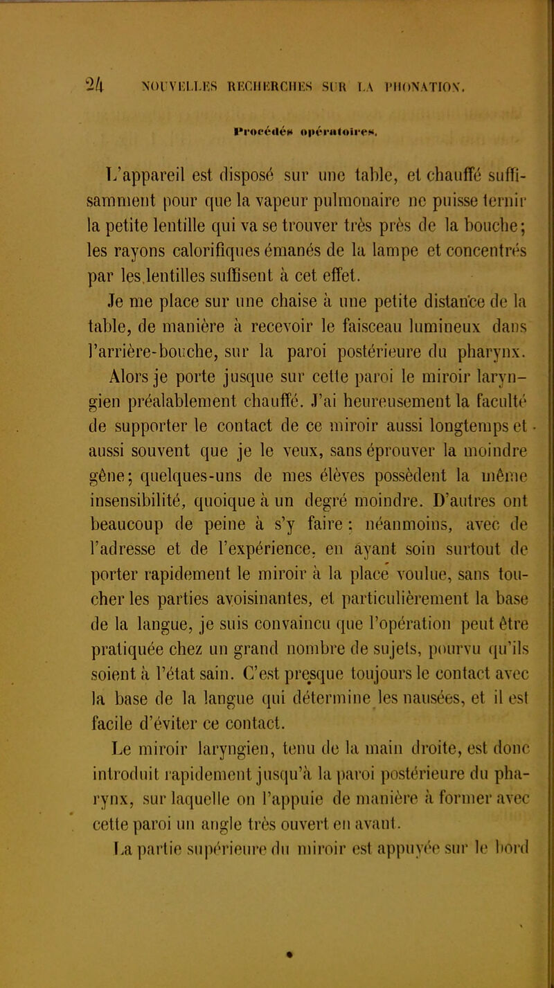 iN'ortMié* opératoire**. L'appareil est disposé sur une table, et chauffé suffi- samment pour que la vapeur pulmonaire ne puisse ternir la petite lentille qui va se trouver très près de la bouche ; les rayons calorifiques émanés de la lampe et concentrés par les,lentilles suffisent à cet effet. Je me place sur une chaise à une petite distance de la table, de manière à recevoir le faisceau lumineux dans l'arrière-bouche, sur la paroi postérieure du pharynx. Alors je porte jusque sur celte paroi le miroir laryn- gien préalablement chauffé. J'ai heureusement la faculté de supporter le contact de ce miroir aussi longtemps et aussi souvent que je le veux, sans éprouver la moindre gêne; quelques-uns de mes élèves possèdent la même insensibilité, quoique à un degré moindre. D'autres ont beaucoup de peine à s'y faire : néanmoins, avec de l'adresse et de l'expérience, en ayant soin surtout de porter rapidement le miroir à la place voulue, sans tou- cher les parties avoisinantes, et particulièrement la base de la langue, je suis convaincu que l'opération peut être pratiquée chez un grand nombre de sujets, pourvu qu'ils soient à l'état sain. C'est presque toujours le contact avec la base de la langue qui détermine les nausées, et il est facile d'éviter ce contact. Le miroir laryngien, tenu de la main droite, est donc introduit rapidement jusqu'à la paroi postérieure du pha- rynx, sur laquelle on l'appuie de manière à Former avec cette paroi un angle très ouvert en avant. La partie supérieure du miroir est appuyée sur le bord