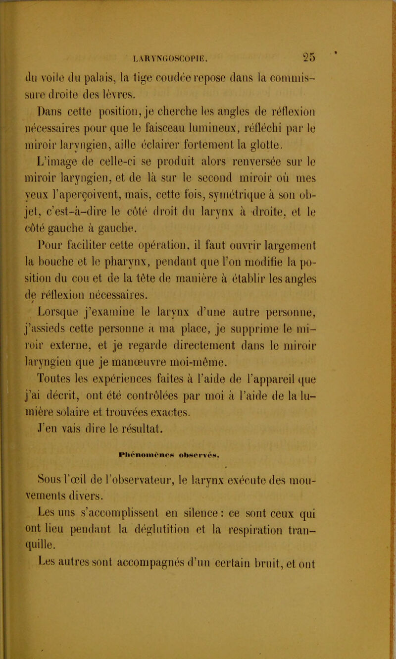 du voile du palais, la tige coudéerepose dans la commis- sure droite des lèvres. Dans cette position, je cherche les angles de réflexion nécessaires pour que le faisceau lumineux, réfléchi par le miroir laryngien, aille éclairer fortement la glotte. L'image de celle-ci se produit alors renversée sur le miroir laryngien, et de là sur le second miroir où mes yeux l'aperçoivent, mais, cette fois, symétrique à son ob- jet, c'est-à-dire le côté droit du larynx à droite, et le côté gauche à gauche. Pour faciliter cette opération, il faut ouvrir largement la bouche et le pharynx, pendant que l'on modifie la po- sition du cou et de la tète de manière à établir les angles de réflexion nécessaires. Lorsque j'examine le larynx d'une autre personne, j'assieds cette personne a ma place, je supprime le mi- roir externe, et je regarde directement dans le miroir laryngien que je manœuvre moi-même. Toutes les expériences faites à l'aide de l'appareil que j'ai décrit, ont été contrôlées par moi à l'aide de la lu- mière solaire et trouvées exactes. J'en vais dire le résultat. 1*Iiôiioiii('ih>m observés. Sous l'œil de l'observateur, le larynx exécute des mou- vements divers. Les uns s'accomplissent en silence : ce sont ceux qui ont lieu pendant la déglutition et la respiration tran- quille. Les autres sont accompagnés d'un certain bruit, et ont