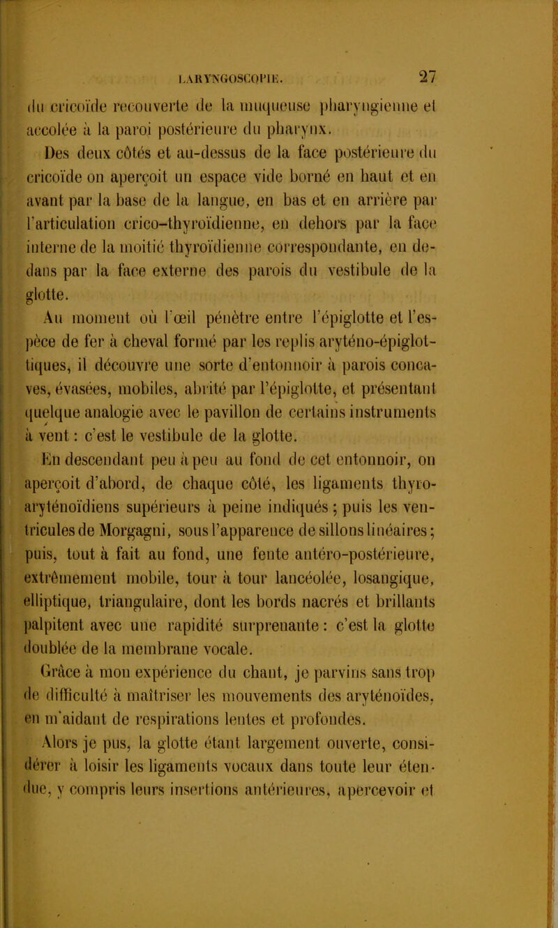 du crtcoïde re<ouverte de la îmiqueiise pharyngienne el accolée à la paroi postérieure du pharynx. Des deux côtés et au-dessus de la face postérieure du cricoïde on aperçoit un espace vide borné en haut et en avant par la base de la langue, en bas et eu arrière par l'articulation crico-thyroïdienne, en dehors par la face interne de la moitié thyroïdien ne correspondante, en de- dans par la face externe des parois du vestibule delà glotte. Au moment où l'œil pénètre entre l'épiglotte et l'es- pèce de fer à cheval formé par les replis aryténo-épiglot- liques, il découvre une sorte d'entonnoir à parois conca- ves, évasées, mobiles, abrité par l'épiglptite, et présentai)! quelque analogie avec le pavillon de certains instruments à vent : c'est le vestibule de la glotte. fcn descendant peu à peu au fond de cet entonnoir, on aperçoit d'abord, de chaque côté, les ligaments thyro- aryténoïdiens supérieurs à peine indiqués ; puis les ven- tricules de Morgagni, sous l'apparence de sillons linéaires ; puis, tout à fait au fond, une fente antéro-postérieure, extrêmement mobile, tour à tour lancéolée, losangique, elliptique, triangulaire, dont les bords nacrés et brillants palpitent avec une rapidité surprenante: c'est la glotte doublée de la membrane vocale. Grâce à mon expérience du chant, je parvins sans trop de difficulté à maîtriser les mouvements des aryténoïdes. en m'aidant de respirations lentes et profondes, Alors je pus, la glotte étant largement ouverte, consi- dérer à loisir les ligaments vocaux dans toute leur éten- due, y compris leurs insertions antérieures, apercevoir el