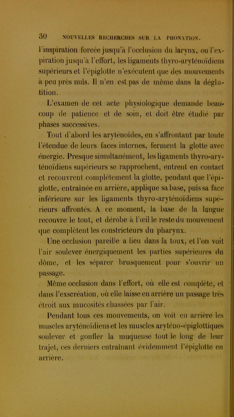 l'inspiration forcée jusqu'à l'occlusion du larynx, ou [■ex- piration jusqu'à l'effort, les ligaments thyro-aryténoïdiens supérieurs et l'épiglotte n'exécutent que des mouvements à peu près nuls. Il n'en est pas de même dans la déglu- tition. L'examen de cet acte physiologique demande beau* coup de patience et de soin, et doit être étudié par phases successives. Tout d'abord les aryténoïdes, en s'afï'rontant par toute l'étendue de leurs faces internes, ferment la glotte avec énergie. Presque simultanément, les ligaments thyro-arv- ténoïdiens supérieurs se rapprochent, entrent en contact et recouvrent complètement la glotte, pendant que l'épi- glotte, entraînée en arrière, applique sa base, puis sa face inférieure sur les ligaments thyro-aryténoïdieus supé- rieurs affrontés. A ce moment, la base de la langue recouvre le tout, et dérobe à l'œil le reste du mouvement que complètent les constricteurs du pharynx. Une occlusion pareille a lieu dans h toux, et l'on voit l'air soulever énergiquement les parties supérieures du dôme, et les séparer brusquement pour s'ouvrir un passage. Môme occlusion dans l'effort, où elle est complète, et dans l'exscréation, où elle laisse en arrière un passage très étroit aux mucosités chassées par l'air. Pendant tous ces mouvements, on voit en arrière les muscles aryténoïdiens et les muscles aryténo-épiglottiques soulever et gonfler la muqueuse tout le long de leur trajet, ces derniers entraînant évidemment l'épiglotte en arrière.