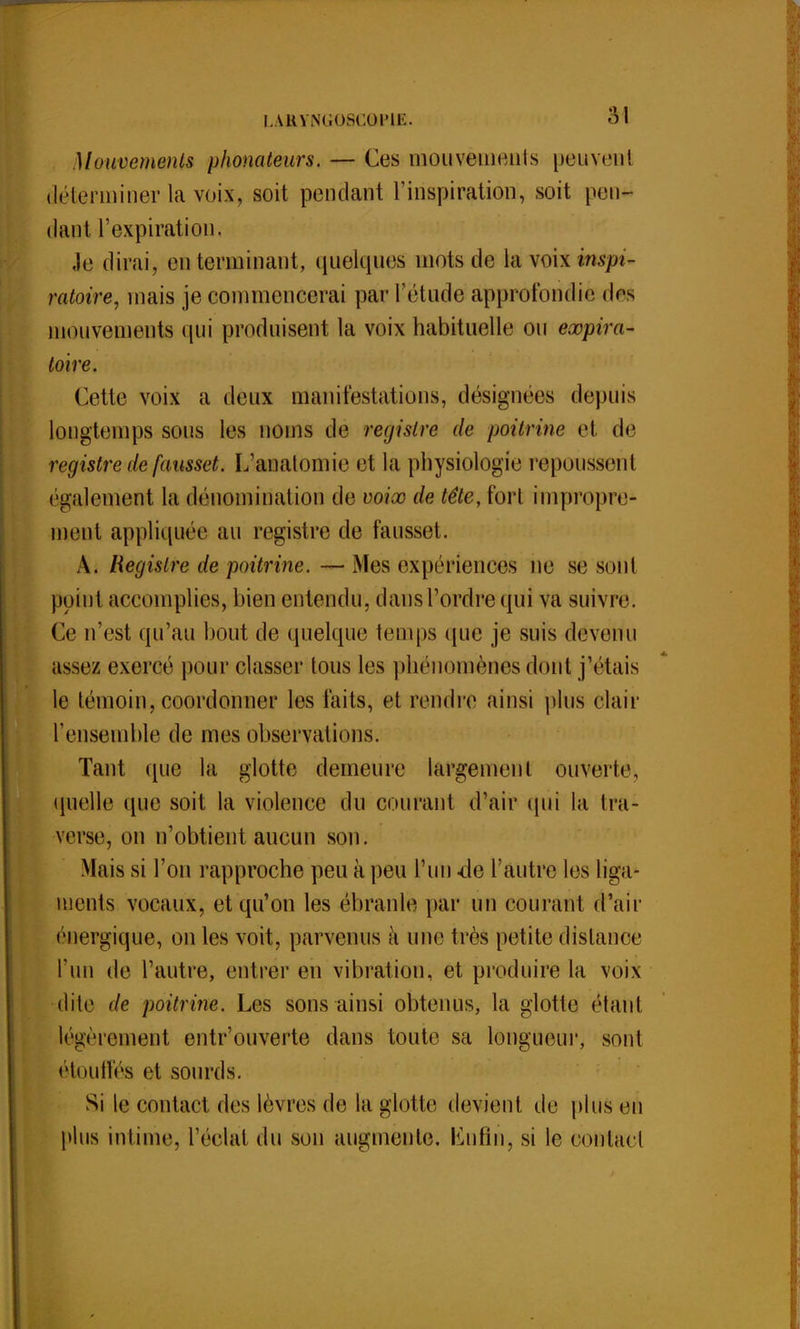 Mouvements phonateurs. — Ces mouvements peuvent déterminer la voix, soit pendant l'inspiration, soit pen- dant l'expiration. ,1e dirai, en terminant, quelques mots de la voix mo- ratoire, mais je commencerai par l'étude approfondie dos mouvements qui produisent la voix habituelle ou eœpira- toire. Cette voix a deux manifestations, désignées depuis longtemps sous les noms de registre de poitrine et de registre de fausset. L'anatomie et la physiologie repoussent également la dénomination de voiœ de tête, fort impropre- ment appliquée au registre de fausset. A. Registre de poitri?ie. — iMes expériences ne se soi il point accomplies, bien entendu, dansl'ordrequi va suivre. Ce n'est qu'au bout de quelque temps (pie je suis devenu assez exercé pour classer tous les phénomènes dont j'étais le témoin, coordonner les faits, et rendre ainsi plus clair l'ensemble de mes observations. Tant que la glotte demeure largement ouverte, quelle que soit la violence du courant d'air qui la tra- verse^ on n'obtient aucun sou. Mais si l'on rapproche peu à peu l'un -de l'autre les liga- ments vocaux, et qu'on les ébranle par un courant d'air énergique, on les voit, parvenus à une très petite dislance l'un de l'autre, entrer en vibration, et produire la voix dite de poitrine. Les sons ainsi obtenus, la glotte étant légèrement entr'ouverte clans toute sa longueur, sont étouffés et sourds. Si le contact des lèvres de la glotte devient de plus en plus intime, l'ëolàt du son augmente, tënfln, si le contael