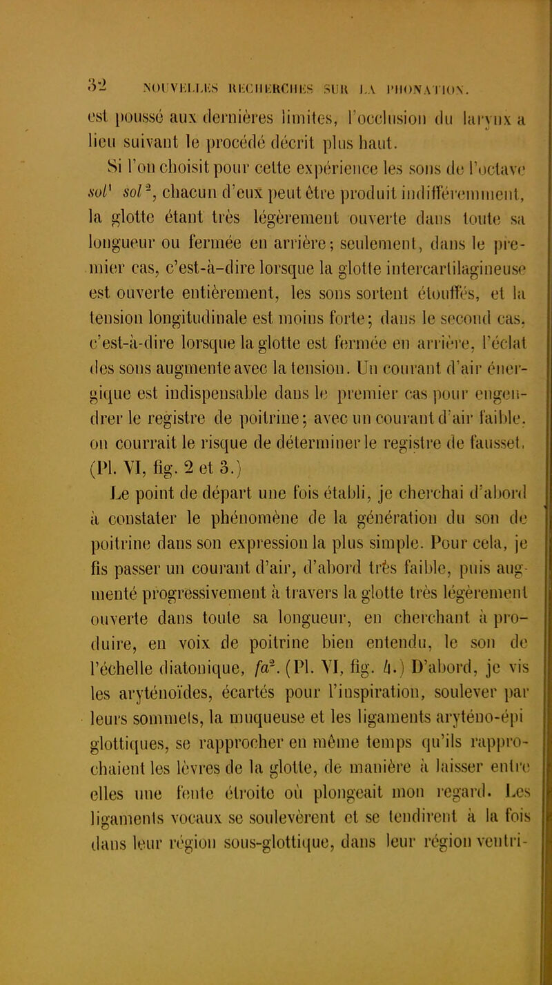 est poussé aux dernières limites, l'occlusion du larynx a lieu suivant le procédé décrit plus haut. Si l'on choisit pour cette expérience les sous de l'octave sol1 sol2, chacun d'eux peut être produit indifféremment, la glotte étant très légèrement ouverte dans toute sa longueur ou fermée eu arrière; seulement, dans le pre- mier cas, c'est-à-dire lorsque la glotte intercarlilagineusè est ouverte entièrement, les sons sortent étouffés, et la tension longitudinale est moins forte; dans le second cas, c'est-à-dire lorsque la glotte est fermée en arrière, l'éclat des sons augmente avec la tension. Un courant d'air éner- gique est indispensable dans le premier cas pour engen- drer le registre de poitrine; avec un courant d'air faible, on courrait le risque de déterminer le registre de fausset, (Pl. VI, fig. 2 et 3.) Le point de départ une fois établi, je cherchai d'abord à constater le phénomène de la génération du son de poitrine dans son expression la plus simple. Pour cela, je fis passer un courant d'air, d'abord très faible, puis aug- menté progressivement à travers la glotte très légèrement ouverte dans toute sa longueur, en cherchant à pro- duire, en voix de poitrine bien entendu, le son de l'échelle diatonique, far. (Pl. VI, fig. û.) D'abord, je vis les aryténoïdes, écartés pour l'inspiration, soulever par leurs sommels, la muqueuse et les ligaments aryténo-épi glottiques, se rapprocher en même temps qu'ils rappro- chaient les lèvres de la glotte, de manière à laisser entre elles une fente étroite où plongeait mon regard. Les ligaments vocaux se soulevèrent et se tendirent à la fois dans leur région sous-glottique, dans leur région ventri