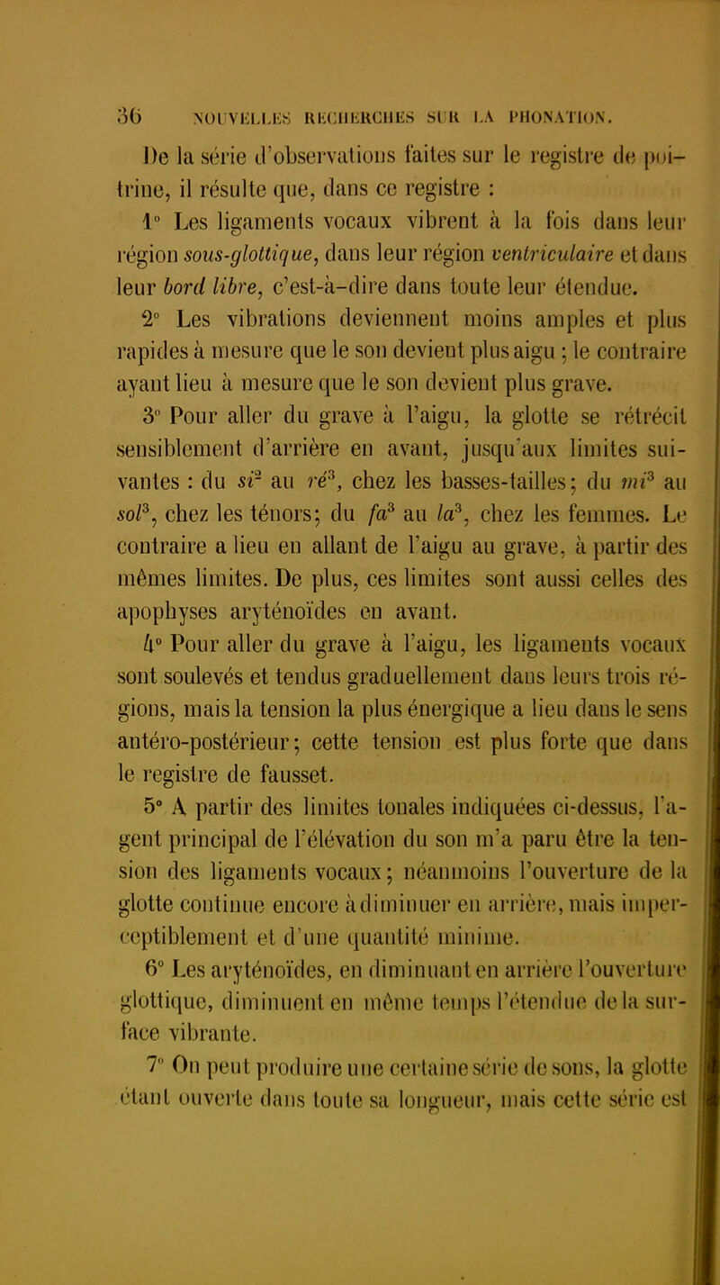 De la série d'observations faites sur le registre de poi- trine, il résulte que, dans ce registre : 1° Les ligaments vocaux vibrent k la fois dans leur région sous-glottique, dans leur région venlriculaire et dans leur bord libre, c'est-à-dire dans toute leur étendue. 2° Les vibrations deviennent moins amples et plus rapides à mesure que le son devient plus aigu ; le contraire ayant lieu à mesure que le son devient plus grave. 3° Pour aller du grave à l'aigu, la glotte se rétrécit sensiblement d'arrière en avant, jusqu'aux limites sui- vantes : du sr au ré3, chez les basses-tailles; du mi3 au sol3, chez les ténors; du fa3 au la3, chez les femmes. Le contraire a lieu en allant de l'aigu au grave, à partir des mêmes limites. De plus, ces limites sont aussi celles des apophyses aryténoïdes en avant. lx° Pour aller du grave à l'aigu, les ligaments vocaux sont soulevés et tendus graduellement dans leurs trois ré- gions, mais la tension la plus énergique a lieu dans le sens antéro-postérieur ; cette tension est plus forte que dans le registre de fausset. 5° A partir des limites tonales indiquées ci-dessus, l'a- gent principal de l'élévation du son m'a paru être la ten- sion des ligaments vocaux ; néanmoins l'ouverture de la glotte continue encore à diminuer en arrière, niais imper- ceptiblement et d'une quantité minime. 6° Les aryténoïdes, en diminuant en arrière l'ouverture glottique, diminuent en même temps l'étendue delà sur- face vibrante. 7 On peut produire une certaine série de sons, la glotte étant ouverte dans toute sa longueur, mais cette série est