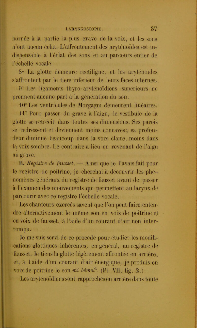 bornée à la partie la plus grave de la voix, et les sons n'ont aucun éclat. L'affrontement des aryténoïdes est in- dispensable à l'éclat des sons et au parcours entier de l'échelle vocale. 8u La glotte demeure rectiligne, et les aryténoïdes s'affrontent par le tiers inférieur de leurs faces internes. 0' Les ligaments thyro-aryténoïdiens supérieurs De prennent aucune part à la génération du son. 10° Les ventricules de Morgagni demeurent linéaires. 11° Pour passer du grave à l'aigu, le vestibule de la glotte se rétrécit dans toutes ses dimensions. Ses parois se redressent et deviennent moins concaves; sa profon- deur diminue beaucoup dans la voix claire, moins dans l;i voix sombre. Le contraire a lieu en revenant de l'aigu au grave. B. Registre de fausset. — Ainsi que je Pavais fait pour le registre de poitrine, je cherchai à découvrir les phé- nomènes généraux du registre de fausset avant de passer à l'examen des mouvements qui permettent au larynx de parcourir avec ce registre l'échelle vocale. Les chanteurs exercés savent que l'on peut faire enten- dre alternativement le même son en voix de poitrine e.t en voix de fausset, à l'aide d'un courant d'air non inter- rompu. Je me suis servi de ce procédé pour étudier les modifi- cations glottiques inhérentes, en général, au registre de fausset. Je tiens la glotte légèrement affrontée en arrière, et, à l'aide d'un courant d'air énergique, je produis en voix de poitrine le son mi bémol3. (Pl. VIT, fîg. 2.) Les aryténoïdienssont rapprochés en arrière dans toute