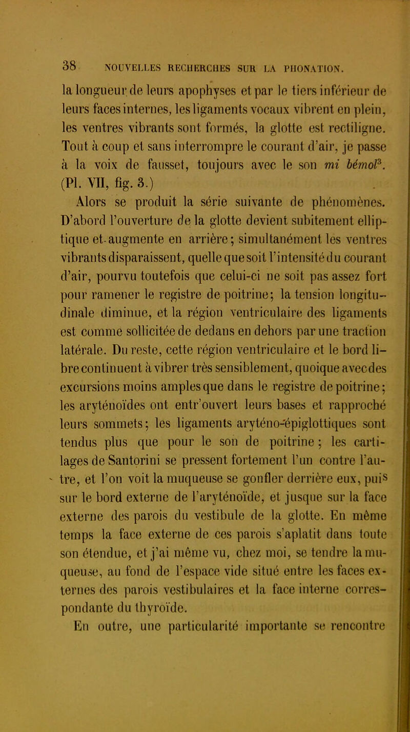 la longueur de leurs apophyses et par le tiers inférieur de leurs faces internes, les ligaments vocaux vibrent en plein, les ventres vibrants sont formés, la glotte est rectiligne. Tout à coup et sans interrompre le courant d'air, je passe à la voix de fausset, toujours avec le son mi bémoP. (Pl. VII, fig. 3.) Alors se produit la série suivante de phénomènes. D'abord l'ouverture de la glotte devient subitement ellip- tique et-augmente en arrière; simultanément les ventres vibrants disparaissent, quelle que soit l'intensité du courant d'air, pourvu toutefois que celui-ci ne soit pas assez fort pour ramener le registre de poitrine; la tension longitu- dinale diminue, et la région ventriculaire des ligaments est comme sollicitée de dedans en dehors par une traction latérale. Du reste, cette région ventriculaire et le bord li- bre continuent à vibrer très sensiblement, quoique avec des excursions moins amples que dans le registre de poitrine; les aryténoïdes ont entr'ouvert leurs bases et rapproché leurs sommets ; les ligaments aryténo-'épiglottiques sont tendus plus que pour le son de poitrine ; les carti- lages de Santorini se pressent fortement l'un contre l'au- » tre, et l'on voit la muqueuse se gonfler derrière eux, puis sur le bord externe de l'aryténoïde, et jusque sur la face externe des parois du vestibule de la glotte. En même temps la face externe de ces parois s'aplatit dans toute son étendue, et j'ai même vu, chez moi, se tendre la mu- queuse, au fond de l'espace vide situé entre les faces ex- ternes des parois vestibiliaires et la face interne corres- pondante du thyroïde. En outre, une particularité importante se rencontre