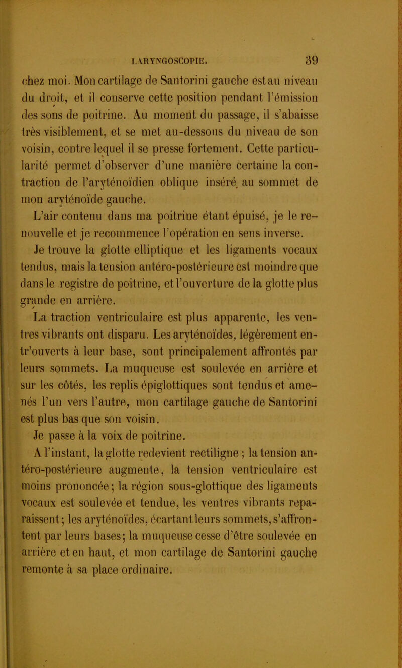 chez moi. Mon cartilage fie Santorini gauche estau niveau du droit, et il conserve cette position pendant l'émission des sons de poitrine. Au moment du passage, il s'abaisse très visiblement, et se met au-dessous du niveau de son voisin, contre lequel il se presse fortement. Cette particu- larité permet d'observer d'une manière certaine la con- traction de l'aryténoïdien oblique inséré au sommet de mon aryténoïde gauche. L'air contenu dans ma poitrine étant épuisé, je le re- nouvelle et je recommence l'opération en sens inverse. Je trouve la glotte elliptique et les ligaments vocaux tendus, mais la tension antéro-postérieureest moindre que dans le registre de poitrine, et l'ouverture de la glotte plus grande en arrière. La traction ventriculaire est plus apparente, les ven- tres vibrants ont disparu. Les aryténoïdes, légèrement en- tr'ouverts à leur base, sont principalement affrontés par leurs sommets. La muqueuse est soulevée en arrière et sur les côtés, les replis épiglottiques sont tendus et ame- nés l'un vers l'autre, mon cartilage gauche de Santorini est plus bas que son voisin. Je passe à la voix de poitrine. A l'instant, la glotte redevient rectiligne; la tension an- téro-postérieure augmente, la tension ventriculaire est moins prononcée*, la région sous-glottique des ligaments vocaux est soulevée et tendue, les ventres vibrants repa- raissent; les aryténoïdes, écartant leurs sommets, s'affron- tent par leurs bases; la muqueuse cesse d'être soulevée en arrière et en haut, et mon cartilage de Santorini gauche remonte à sa place ordinaire.