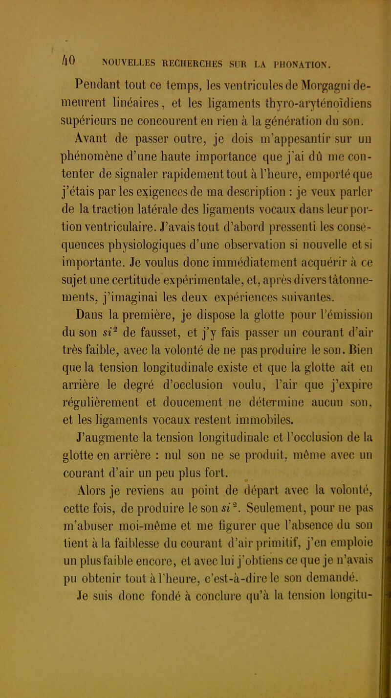 Pendant tout ce temps, les ventricules de Morgagni de- meurent linéaires, et les ligaments thyro-aryténoïdiens supérieurs ne concourent en rien à la génération du son. Avant de passer outre, je dois m'appesantir sur un phénomène d'une haute importance que j'ai dû me con- tenter de signaler rapidement tout à l'heure, emporté que j'étais par les exigences de ma description : je veux parler de la traction latérale des ligaments vocaux dans leur por- tion ventriculaire. J'avais tout d'abord pressenti les consé- quences physiologiques d'une observation si nouvelle el si importante. Je voulus donc immédiatement acquérir à ce sujet une certitude expérimentale, et, après divers tâtonne- ments, j'imaginai les deux expériences suivantes. Dans la première, je dispose la glotte pour l'émission du son si2 de fausset, et j'y fais passer un courant d'air très faible, avec la volonté de ne pas produire le son. Bien que la tension longitudinale existe et que la glotte ait en arrière le degré d'occlusion voulu, l'air que j'expire régulièrement et doucement ne détermine aucun son, et les ligaments vocaux restent immobiles. J'augmente la tension longitudinale et l'occlusion de la glotte en arrière : nul son ne se produit, même avec un courant d'air un peu plus fort. Alors je reviens au point de départ avec la volonté, cette fois, de produire le son si2. Seulement, pour ne pas m'abuser moi-môme et me figurer que l'absence du son lient à la faiblesse du courant d'air primitif, j'en emploie un plus faible encore, et avec lui j'obtiens ce (pie je n'avais pu obtenir tout à l'heure, c'est-à-dire le son demande. Je suis donc fondé k conclure qu'a, la tension longitu-^