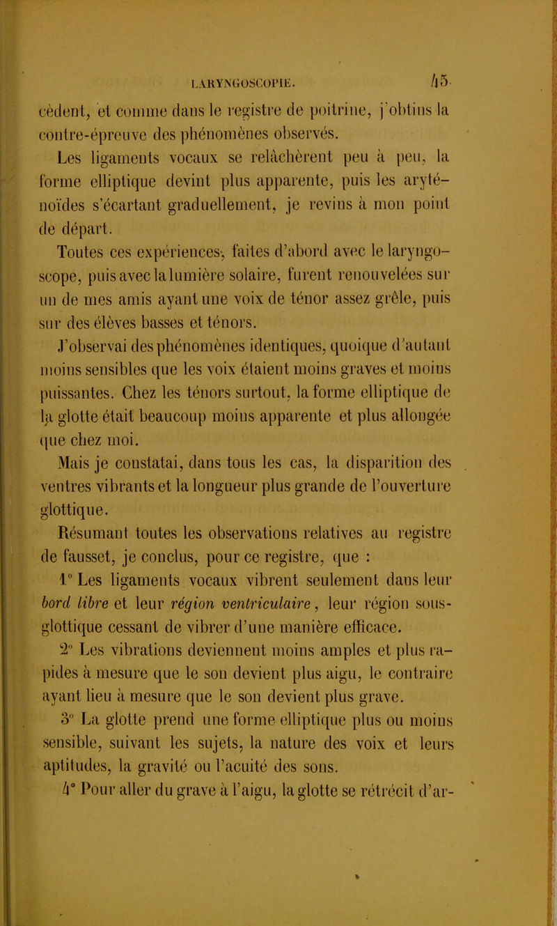 L ARYNG0SGOPIE. A 5 retient, et connue dans le registre de poitrine, j'obtins la contre-épreuve des phénomènes observés. Les ligaments vocaux se relâchèrent peu à peu, la Forme elliptique devint plus apparente, puis les aryté- noïdes s écartant graduellement, je revins à mon point de départ. Toutes ces expériences*, faites d'abord avec le laryngo- scope, puis avec lalumière solaire, furent renouvelées sur un de mes amis ayant une voix de ténor assez grêle, puis sur des élèves basses et ténors. J'observai des phénomènes identiques, quoique d'autant moins sensibles que les voix étaient moins graves et moins puissantes. Chez les ténors surtout, la forme elliptique de la glotte était beaucoup moins apparente et plus allongée (pie chez moi. Mais je constatai, dans tous les cas, la disparition des ventres vibrants et la longueur plus grande de l'ouverture glottique. Résumant toutes les observations relatives au registre de fausset, je conclus, pour ce registre, que : 1° Les ligaments vocaux vibrent seulement dans leur bord libre et leur région ventriculaire, leur région sous- glottique cessant de vibrer d'une manière efficace. 2° Les vibrations deviennent moins amples et plus ra- pides à mesure que le son devient plus aigu, le contraire ayant lieu à mesure que le son devient plus grave. 3 La glotte prend une forme elliptique plus ou moins sensible, suivant les sujets, la nature des voix et leurs aptitudes, la gravité ou l'acuité des sons. k° Pour aller du grave à l'aigu, la glotte se rétrécit d'ar-
