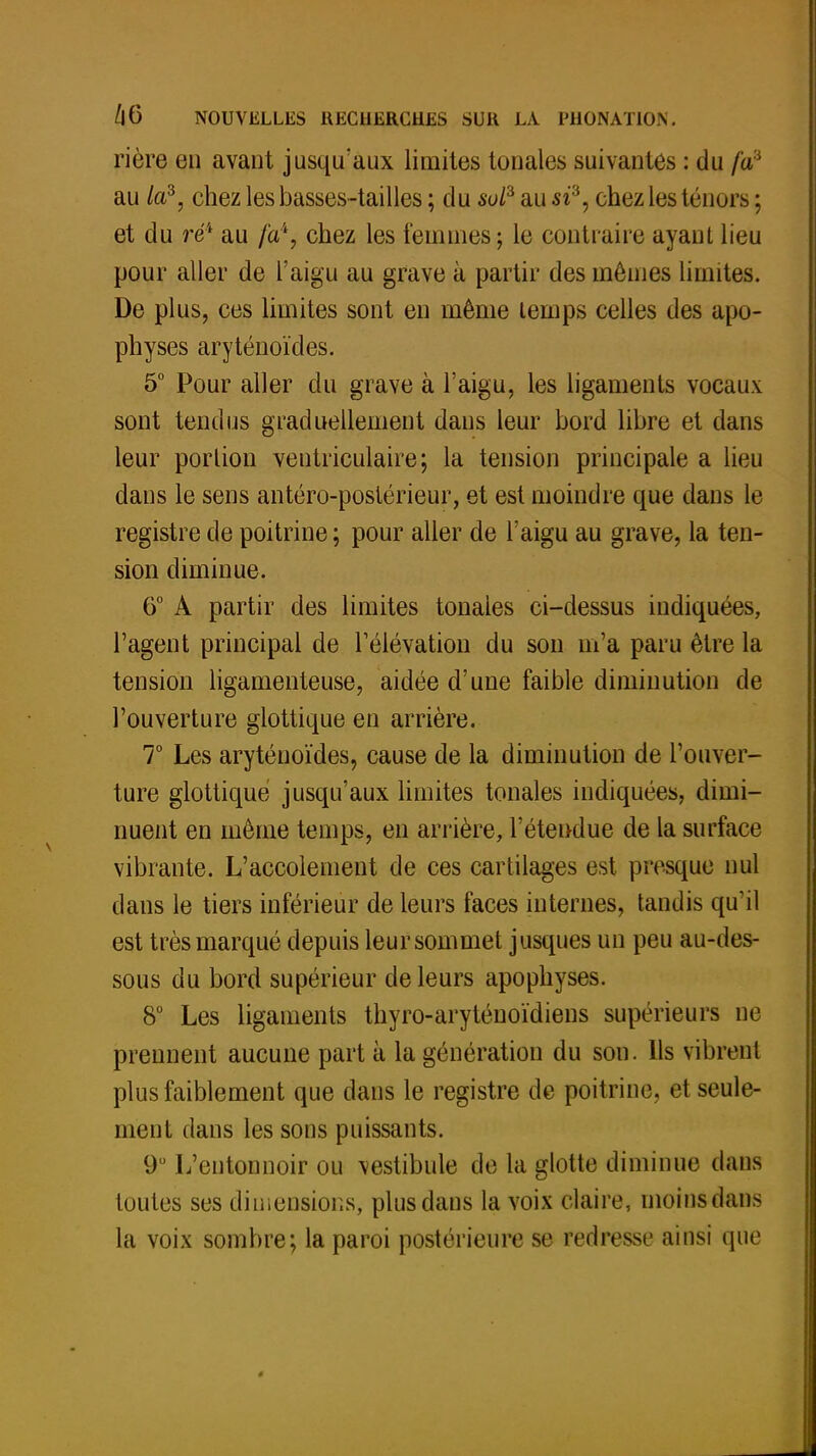 rière en avant jusqu'aux limites tonales suivantes : du fa' au /a3, chez les basses-tailles ; du sol2, au si3, chez les ténors ; et du ré4 au fa1, chez les femmes; le contraire ayant lieu pour aller de l'aigu au grave à partir des mêmes limites. De plus, ces limites sont en même temps celles des apo- physes aryténoïdes. 5° Pour aller du grave à l'aigu, les ligaments vocaux sont tendus graduellement dans leur bord libre et dans leur portion ventriculaire; la tension principale a lieu dans le sens antéro-poslérieur, et est moindre que dans le registre de poitrine ; pour aller de l'aigu au grave, la ten- sion diminue. 6° A partir des limites tonales ci-dessus indiquées, l'agent principal de l'élévation du son m'a paru être la tension ligamenteuse, aidée d'une faible diminution de l'ouverture glottique en arrière. 7° Les aryténoïdes, cause de la diminution de l'ouver- ture glottique jusqu'aux limites tonales indiquées, dimi- nuent en même temps, en arrière, l'étendue de la surface vibrante. L'accolement de ces cartilages est presque nul dans le tiers inférieur de leurs faces internes, tandis qu'il est très marqué depuis leur sommet jusques un peu au-des- sous du bord supérieur de leurs apophyses. 8° Les ligaments thyro-arytéuoïdiens supérieurs ne prennent aucune part à la génération du son. Ils vibrent plus faiblement que dans le registre de poitrine, et seule- ment dans les sons puissants. 9° L'entonnoir ou vestibule de la glotte diminue dans toutes ses dimensions, plus dans la voix claire, moins dans la voix sombre; la paroi postérieure se redresse ainsi que