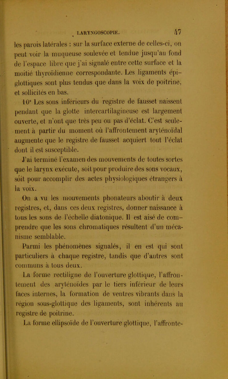 les parois latérales : sur la surface externe de celles-ci, on peut voir la muqueuse soulevée et tendue jusqu'au fond de l'espace libre que j'ai signalé entre cette surface et la moitié thyroïdienne correspondante. Les ligaments épi— glottiques sont plus tendus que dans la voix de poitrine, et sollicités en bas. 10° Les sons inférieurs du registre de fausset naissent pendant que la glotte intercartilagineuse est largement ouverte, et n'ont que très peu ou pas d'éclat. C'est seule- ment à partir du moment où l'affrontement aryténoïdal augmente que le registre de fausset acquiert tout l'éclat dont il est susceptible. J'ai terminé l'examen des mouvements de toutes sortes que le larynx exécute, soit pour produire des sons vocaux, soit pour accomplir des actes physiologiques étrangers à la voix. On a vu les mouvements phonateurs aboutir à deux registres, et, dans ces deux registres, donner naissance à tous les sons de l'échelle diatonique. Il est aisé de com- prendre que les sons chromatiques résultent d'un méca- nisme semblable. Parmi les phénomènes signalés, il en est qui sont particuliers à chaque registre, tandis que d'autres sont communs à tous deux. La forme rectiligne de l'ouverture glottique, l'affron- tement des aryténoïdes par le tiers inférieur de leurs faces internes, la formation de ventres vibrants dans la région sous-glottique des ligaments, sont inhérents au registre de poitrine. La forme ellipsoïde de l'ouverture glottique, Y affronte*