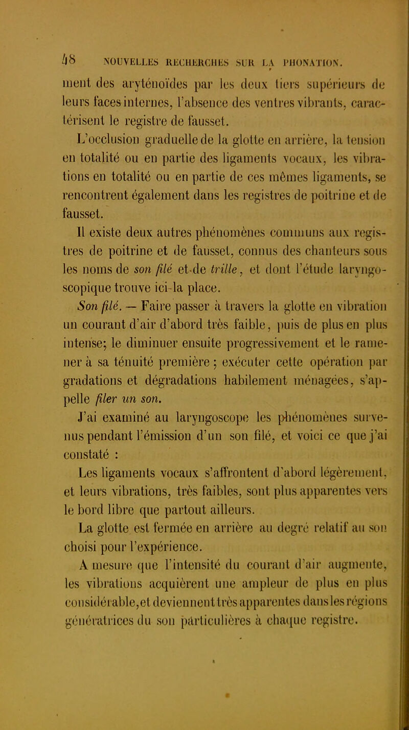 p meut des aryténoïdes par les deux tiers supérieurs de leurs faces internes, l'absence des ventres vibrants, carac- térisent le registre de fausset. L'occlusion graduelle de la glotte en arrière, la tension en totalité ou en partie des ligaments vocaux, les vibra- tions en totalité ou en partie de ces mêmes ligaments, se rencontrent également dans les registres de poitrine et de fausset. Il existe deux autres phénomènes communs aux regis- tres de poitrine et de fausset, connus des chanteurs sous les noms de son filé et-de trille, et dont l'étude laryngo- scopique trouve ici-la place. Son filé. — Faire passer à travers la glotte en vibration un courant d'air d'abord très faible, puis de plus en plus intense; le diminuer ensuite progressivement et le rame- ner à sa ténuité première ; exécuter cette opération par gradations et dégradations habilement ménagées, s'ap- pelle filer un son. J'ai examiné au laryngoscope les phénomènes surve- nus pendant l'émission d'un son filé, et voici ce que j'ai constaté : Les ligaments vocaux s'affrontent d'abord légèrement, et leurs vibrations, très faibles, sont plus apparentes vers le bord libre que partout ailleurs. La glotte est fermée en arrière au degré relatif au son choisi pour l'expérience. A mesure que l'intensité du courant d'air augmente, les vibrations acquièrent une ampleur de plus en plus et )iisidérable,et deviennent très apparentes dans les régions génératrices du son particulières à chaque registre.