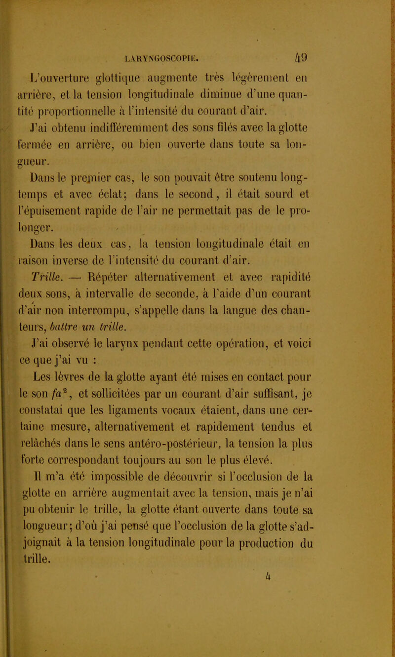 LA.RYNGOSGOPÎË. L'ouverture glottique augmente très légèrement en arrière, et la tension longitudinale diminue d'une quan- tité proportionnelle à l'intensité du courant d'air. J'ai obtenu indifféremment des sons filés avec la glotte fermée en arrière, ou bien ouverte dans toute sa lon- gueur. Dans le premier cas, le son pouvait être soutenu long- temps et avec éclat; clans le second, il était sourd et l'épuisement rapide de l'air ne permettait pas de le pro- longer. Dans les deux cas. la tension longitudinale était en raison inverse de l'intensité du courant d'air. Trille. — Répéter alternativement et avec rapidité deux sons, à intervalle de seconde, à l'aide d'un courant d'air non interrompu, s'appelle dans la langue des chan- teurs, battre un trille. J'ai observé le larynx pendant cette opération, et voici ce que j'ai vu : Les lèvres de la glotte ayant été mises en contact poul- ie son /a2, et sollicitées par un courant d'air suffisant, je constatai que les ligaments vocaux étaient, dans une cer- taine mesure, alternativement et rapidement tendus et relâchés dans le sens antéro-postérieur, la tension la plus forte correspondant toujours au son le plus élevé. Il m'a été impossible de découvrir si l'occlusion de la glotte en arrière augmentait avec la tension, mais je n'ai pu obtenir le trille, la glotte étant ouverte dans toute sa longueur; d'où j'ai pensé que l'occlusion de la glotte s'ad- joignait à la tension longitudinale pour la production du trille. k