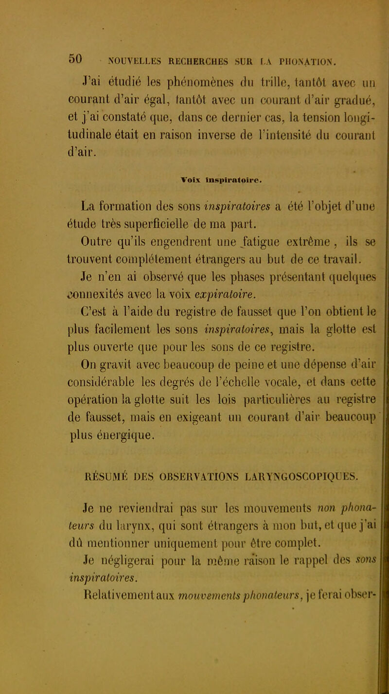 J'ai étudié les phénomènes du trille, tantôt avec un courant d'air égal, tantôt avec un courant d'air gradué, et j'ai constaté que, dans ce dernier cas, la tension longi- tudinale était en raison inverse de l'intensité du courant d'air. Voix inspiratoirc. La formation des sons mspiratoires a été l'objet d'une étude très superficielle de ma part. Outre qu'ils engendrent une .fatigue extrême , ils se trouvent complètement étrangers au but de ce travail. Je n'en ai observé que les phases présentant quelques «îonnexités avec la voix expiratoire. C'est à l'aide du registre de fausset que l'on obtient le plus facilement les sons inspiratoires, mais la glotte est plus ouverte que pour les sons de ce registre. On gravit avec beaucoup de peine et une dépense d'air considérable les degrés de l'échelle vocale, et dans cette opération la glotte suit les lois particulières au registre de fausset, mais en exigeant un courant d'air beaucoup plus énergique. RÉSUMÉ DES OBSERVATIONS LÀRYNGOSCOPIQUES. Je ne reviendrai pas sur les mouvements non phona- teurs du larynx, qui sont étrangers à mon but, et que j'ai dû mentionner uniquement pour être complet. Je négligerai pour la même raison le rappel des sons inspiratoires. Relativement aux mouvements phonateurs, je ferai obser-