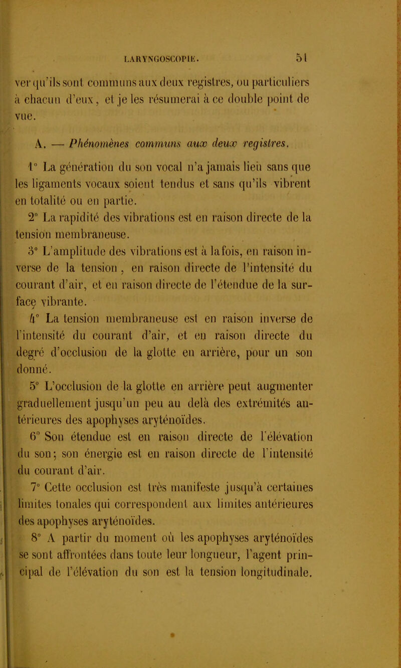 ver qu'ils sont communs aux deux registres, ou particuliers à chacun d'eux, et je les résumerai à ce double point de vue. A. — Phénomènes communs aux deux registres. 1° La génération d u son vocal n'a jamais lieu sans que les ligaments vocaux soient tendus et sans qu'ils vibrent en totalité ou en partie. 2° La rapidité des vibrations est en raison directe de la tension membraneuse. 3° L'amplitude des vibrations est à lafois, en raison in- verse de la tension , en raison directe de l'intensité du courant d'air, et en raison directe de l'étendue de la sur- face vibrante. Il0 La tension membraneuse est en raison inverse de l'intensité du courant d'air, et en raison directe du degré d'occlusion de la glotte eu arrière, pour un son donné. 5° L'occlusion de la glotte en arrière peut augmenter graduellement jusqu'un peu au delà des extrémités an- térieures des apophyses aryténoïdes. 6° Sou étendue est en raison directe de l'élévation du son; son énergie est en raison directe de l'intensité du courant d'air. 7° Cette occlusion est très manifeste jusqu'à certaines I limites tonales qui correspondent aux limites antérieures des apophyses aryténoïdes. 8° A partir du moment où les apophyses aryténoïdes se sont affrontées dans toute leur longueur, l'agent prin- f. cipal de l'élévation du son est la tension longitudinale.