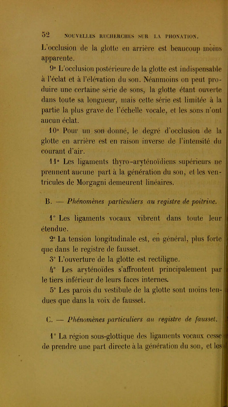 L'occlusion de la glotte en arrière est beaucoup moins apparente. 9° L'occlusion postérieure de la glotte est indispensable à l'éclat et à l'élévation du son. Néanmoins on peut pro- duire une certaine série de sons, la glotte étant ouverte dans toute sa longueur, mais cette série est limitée à la partie la plus grave de l'échelle vocale, et les sons n'ont aucun éclat. 10° Pour un son donné, le degré d'occlusion de la glotte en arrière est en raison inverse de l'intensité du courant d'air. 11° Les ligaments thyro-aryténoïdiens supérieurs ne prennent aucune part à la génération du son, et les ven- tricules de Morgagni demeurent linéaires. B. — Phénomènes particuliers au registre de poitrine. 1° Les ligaments vocaux vibrent dans toute leur étendue. 2° La tension longitudinale est, en général, plus forte que dans le registre de fausset. 3° L'ouverture de la glotte est rectiligne. h° Les aryténoïdes s'affrontent principalement par le tiers inférieur de leurs faces internes. 5° Les parois du vestibule de la glotte sont moins ten- dues que clans la voix de fausset. C. — Phénomènes particuliers au registre de fausset. 1° La région sous-glottique des ligaments vocaux cesse de prendre une part directe à lu génération du son, et les