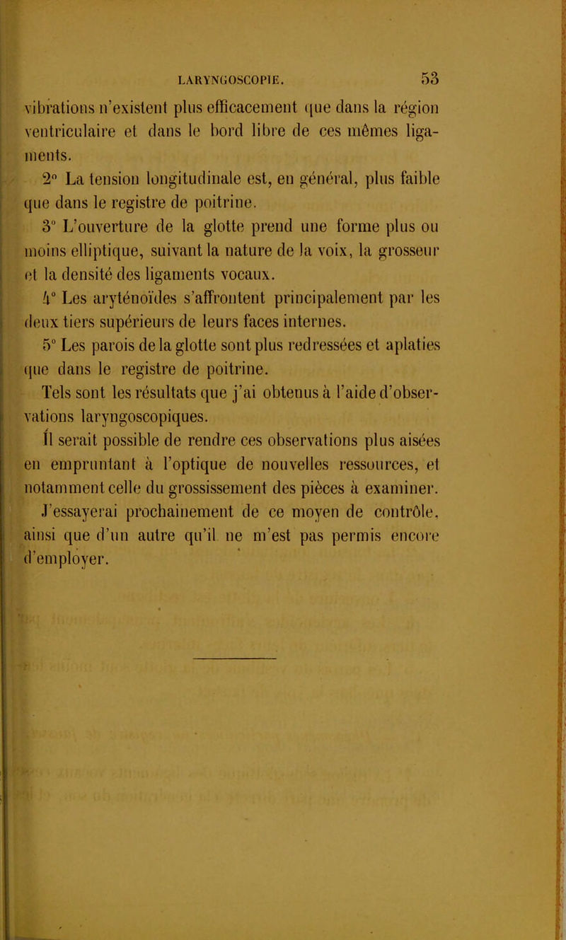 vibrations n'existent pins efficacement que dans la région ventriculaire et dans le bord libre de ces mêmes liga- ments. 2° La tension longitudinale est, en général, plus faible que dans le registre de poitrine. 3° L'ouverture de la glotte prend une forme plus ou moins elliptique, suivant la nature de la voix, la grosseur et la densité des ligaments vocaux. !i° Les aryténoïdes s'affrontent principalement par les deux tiers supérieurs de leurs faces internes. 5° Les parois de la glotte sont plus redressées et aplaties que dans le registre de poitrine. Tels sont les résultats que j'ai obtenus à l'aide d'obser- vations laryngoscopiques. Il serait possible de rendre ces observations plus aistvs en empruntant à l'optique de nouvelles ressources, et notamment celle du grossissement des pièces à examiner. J'essayerai prochainement de ce moyen de contrôle, ainsi que d'un autre qu'il ne m'est pas permis encore d'employer.