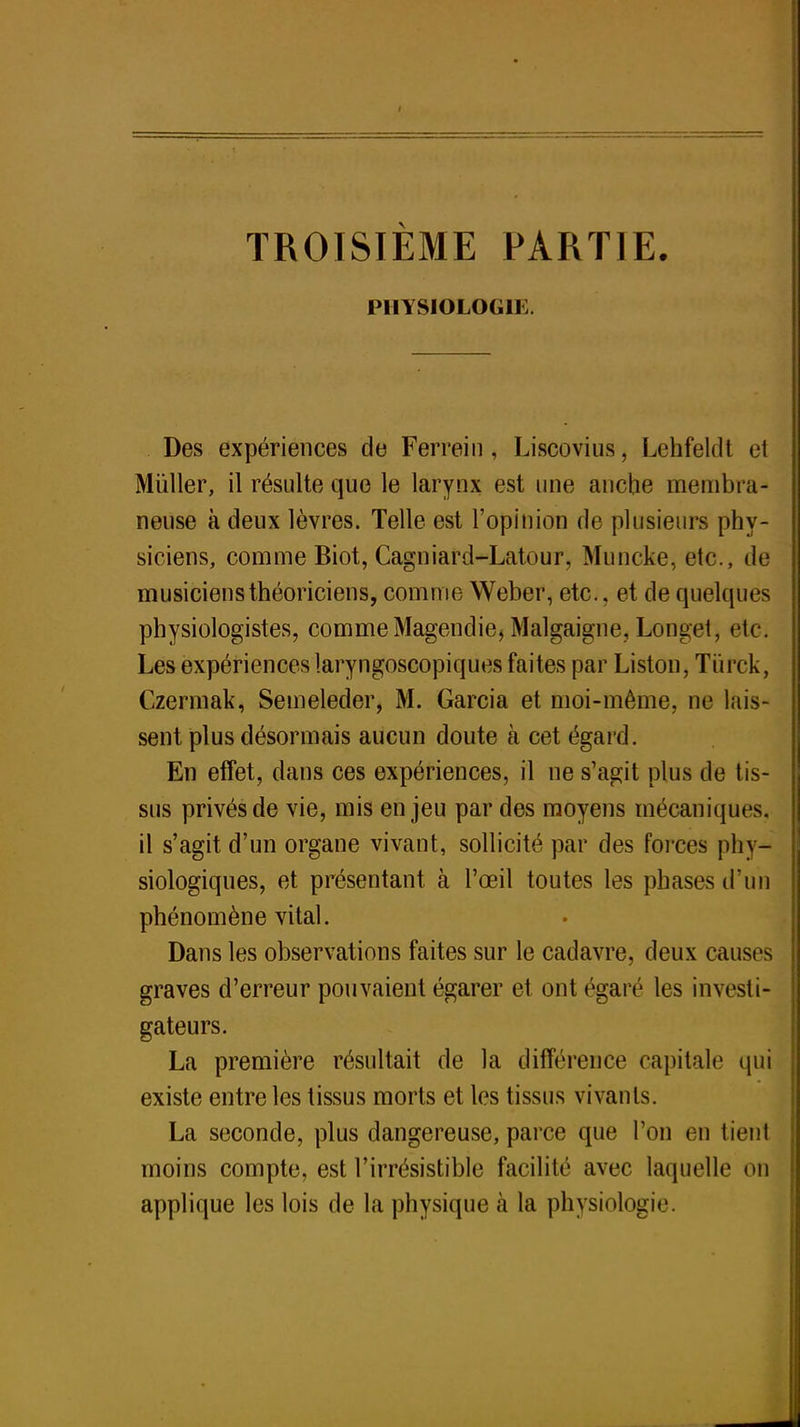 TROISIEME PARTIE. PHYSIOLOGIE. Des expériences de Ferrein, Liscovius, Lehfeldt et Mùller, il résulte que le larynx est une anche membra- neuse à deux lèvres. Telle est l'opinion de plusieurs phy- siciens, comme Biot, Cagniard-Latour, Muncke, etc., de musiciens théoriciens, comme Weber, etc., et de quelques physiologistes, commeMagendie, Malgaigne, Longet, etc. Les expériences laryngoscopiques faites par Liston, Tiirck, Czermak, Semeleder, M. Garcia et moi-même, ne lais- sent plus désormais aucun doute à cet égard. En effet, dans ces expériences, il ne s'agit plus de tis- sus privés de vie, mis enjeu par des moyens mécaniques, il s'agit d'un organe vivant, sollicité par des forces phy- siologiques, et présentant à l'œil toutes les phases d'un phénomène vital. Dans les observations faites sur le cadavre, deux causes graves d'erreur pouvaient égarer et ont égaré les investi- gateurs. La première résultait de la différence capital»1 qui existe entre les tissus morts et les tissus vivants. La seconde, plus dangereuse, parce que l'on en tient moins compte, est l'irrésistible facilité avec laquelle on applique les lois de la physique à la physiologie.