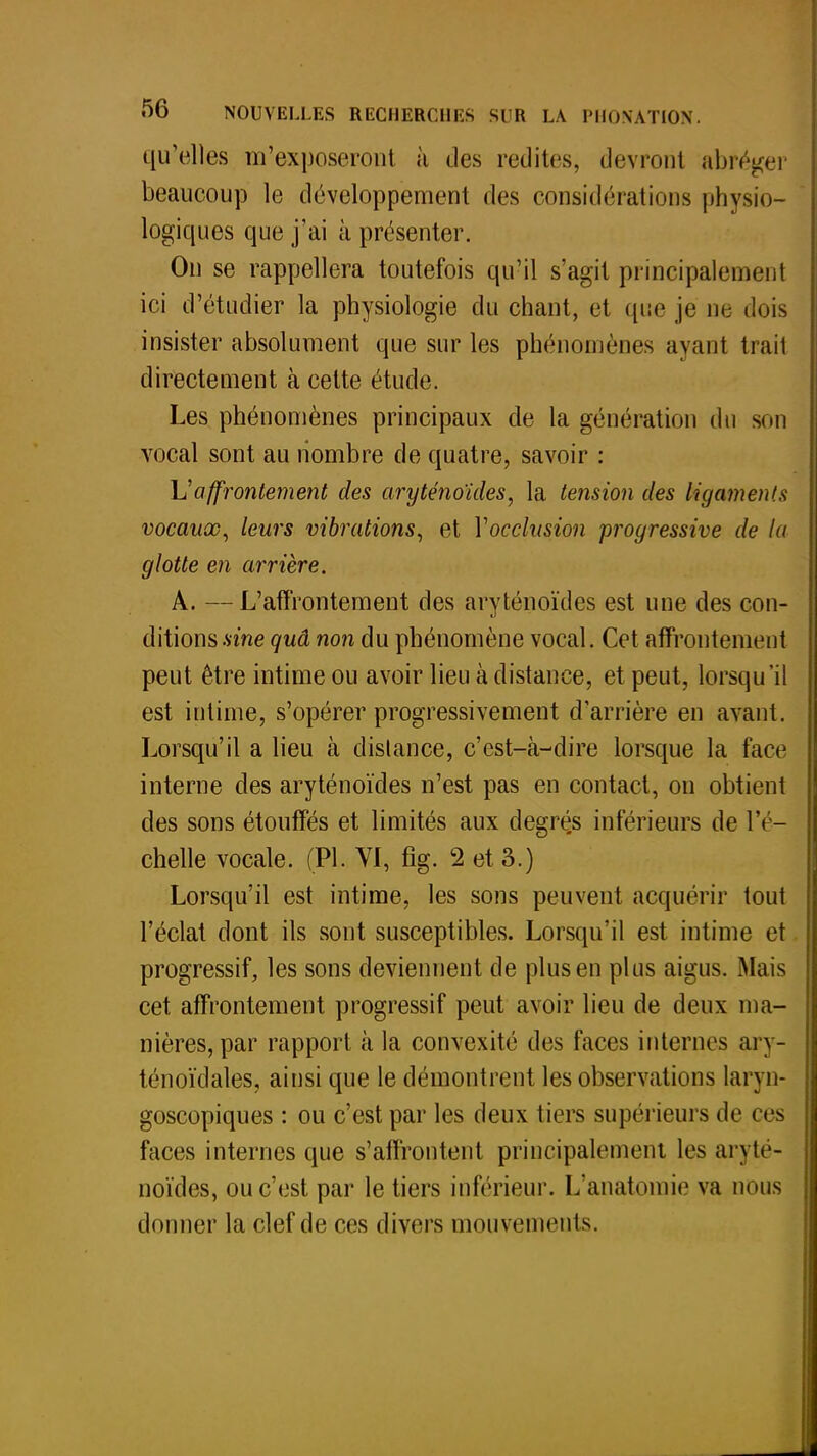 qu'elles m'exposeront à des redites, devront abréger beaucoup le développement des considérations physio- logiques que j'ai à présenter. On se rappellera toutefois qu'il s'agit principalement ici d'étudier la physiologie du chant, et que je ne dois insister absolument que sur les phénomènes ayant trail directement à cette étude. Les phénomènes principaux de la génération du son vocal sont au nombre de quatre, savoir : Vaffrontement des aryténoïdes, la tension des ligaments vocaux, leurs vibrations, et Y occlusion progressive de la glotte en arrière. A. — L'affrontement des aryténoïdes est une des con- ditions.sme quâ non du phénomène vocal. Cet affrontement peut être intime ou avoir lieu à distance, et peut, lorsqu'il est intime, s'opérer progressivement d'arrière en avant. Lorsqu'il a lieu à distance, c'est-à-dire lorsque la face interne des aryténoïdes n'est pas en contact, on obtient des sons étouffés et limités aux degrés inférieurs de l'é- chelle vocale. (Pl. VI, fîg. 2 et 3.) Lorsqu'il est intime, les sons peuvent acquérir tout l'éclat dont ils sont susceptibles. Lorsqu'il est intime et progressif, les sons deviennent de plus en plus aigus. Mais cet affrontement progressif peut avoir lieu de deux ma- nières, par rapport à la convexité des faces internes ar\ - ténoïdales, ainsi que le démontrent les observations laryn- goscopiques : ou c'est par les deux tiers supérieurs de ces faces internes que s'affrontent principalement les aryté- noïdes, ou c'est par le tiers inférieur. L'anatoraie va nous donner la clef de ces divers mouvements.