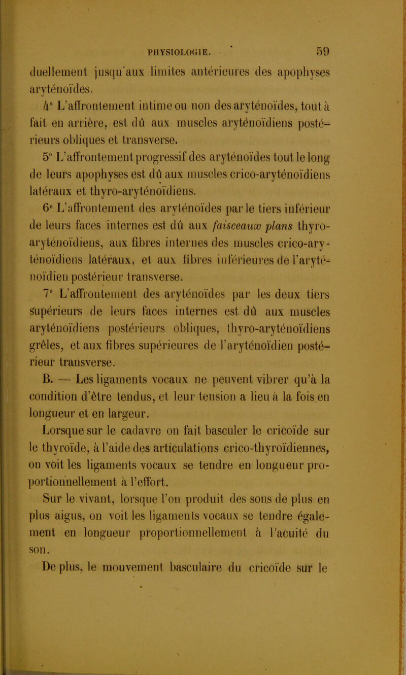 duellement jusqu'aux limites antérieures des apophyses aryténoïdes. A0 L'affrontement intime ou non des aryténoïdes, tout à fait, en arrière, est dû aux muscles aryténoïdiens posté- rieurs obliques et transverse. 5° L'affrontement progressif des aryténoïdes tout le long de leurs apophyses est dû aux muscles crico-aryténoïdiens latéraux et thyro-aryténoïdiens. 6° L'affrontement des aryténoïdes parle tiers inférieur de leurs faces internes est dû aux faisceaux plans thyro- aryténoïdiens, aux fibres internes des muscles crico-ary- ténoïdiens latéraux, et aux libres inférieures de Taryté- noïdien postérieur transverse. 7° L'affrontement des aryténoïdes par les deux tiers supérieurs de leurs faces internes est dû aux muscles aryténoïdiens postérieurs obliques, thyro-aryténoïdiens grêles, et aux fibres supérieures de l'aryténoïdien posté- rieur transverse. B. — Les ligaments vocaux ne peuvent vibrer qu'à la condition d'être tendus, et leur tension a lieu à la fois en longueur et en largeur. Lorsque sur le cadavre on fait basculer le cricoïde sur le thyroïde, à l'aide des articulations crico-thyroïcliennes, on voit les ligaments vocaux se tendre en longueur pro- portionnellement à l'effort. Sur le vivant, lorsque l'on produit des sons de plus en plus aigus, on voit les ligaments vocaux se tendre égale- ment en longueur proportionnellement à l'acuité du son. Déplus, le mouvement basculaire du cricoïde sur le