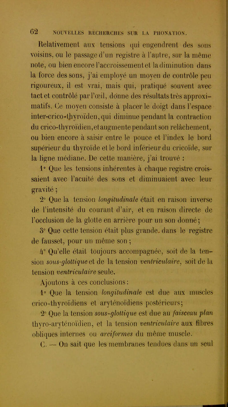 Relativement aux tensions qui engendrent des sons voisins, ou le passage d'un registre à l'autre, sur la même note, ou bien encore l'accroissement et la diminution dans la force des sons, j'ai employé un moyen de contrôle peu rigoureux, il est vrai, mais qui, pratiqué souvent avec tact et contrôlé par l'œil, donne des résultats très approxi- matifs. Ce moyen consiste à placer le doigt dans l'espace inter-crico-t]iyroïden,qui diminue pendant la contraction du crico-thyroïdien, et augmente pendant son relâchement, ou bien encore à saisir entre le pouce et l'index le bord supérieur du thyroïde et le bord inférieur du cricoïde, sur la ligne médiane. De cette manière, j'ai trouvé : 1° Que les tensions inhérentes à chaque registre crois- saient avec l'acuité des sons et diminuaient avec leur gravité ; 2° Que la tension longitudinale était en raison inverse de l'intensité du courant d'air, et en raison directe.de l'occlusion de la glotte en arrière pour un son donné; 3° Que cette tension était plus grande, dans le registre de fausset, pour un même son ; lx° Qu'elle était toujours accompagnée, soit de la ten- sion sous-glottiqueaï de la tension ventriculaire, soit de la tension ventriculaire seule. Ajoutons à ces conclusions: 1° Que la tension longitudinale est due aux muscles crico-thyroïdiens et aryténoïdiens postérieurs; 2° Que la tension sous-glottique est due au faisceau plan thyro-aryténoïdien, et la tension ventriculaire aux fibres obliques internes ou arciformes du même muscle. C. — On sait que les membranes tendues dans un seul