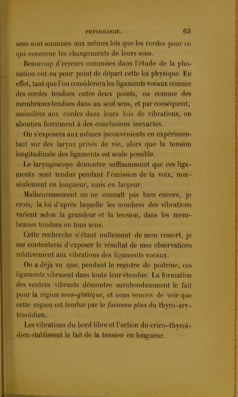 sens sont soumises aux mêmes lois que les cordes pour ce qui concerne les changements de leurs sons. Beaucoup d'erreurs commises dans l'étude de la pho- nation ont eu pour point de départ cette loi physique. En effet, tant que l'on considérera les ligaments vocaux comme des cordes tendues entre deux points, ou comme des membranes tendues dans un seul sens, et par conséquent, assimilées aux cordes dans leurs lois de vibrations, on aboutira forcément à des conclusions inexactes. On s'exposera aux mêmes inconvénients en expérimen- tant sur des larynx privés de vie, alors que la tension longitudinale des ligaments est seule possible. Le laryngoscope démontre suffisamment que ces liga- ments sont tendus pendant l'émission delà voix, non- seulement en longueur, mais en largeur. Malheureusement on ne connaît pas bien encore, je crois, la loi d'après laquelle les nombres des vibrations varient selon la grandeur et la tension, dans les mem- branes tendues en tous sens. Cette recherche n'étant nullement de mon ressort, je me contenterai d'exposer le résultat de mes observations relativement aux vibrations des ligaments vocaux. On a déjà vu que, pendant le registre de poitrine, ces ligaments vibraient dans toute leur étendue. La formation des ventres vibrants démontre surabondamment le fait pour la région sous-glottique, et nous venons de voir que cette région est tendue par le faisceau plan du thyro-ary- ténoïdien. Les vibrations du bord libre et l'action du crico-thyroï- dien établissent le fait de la tension en longueur.