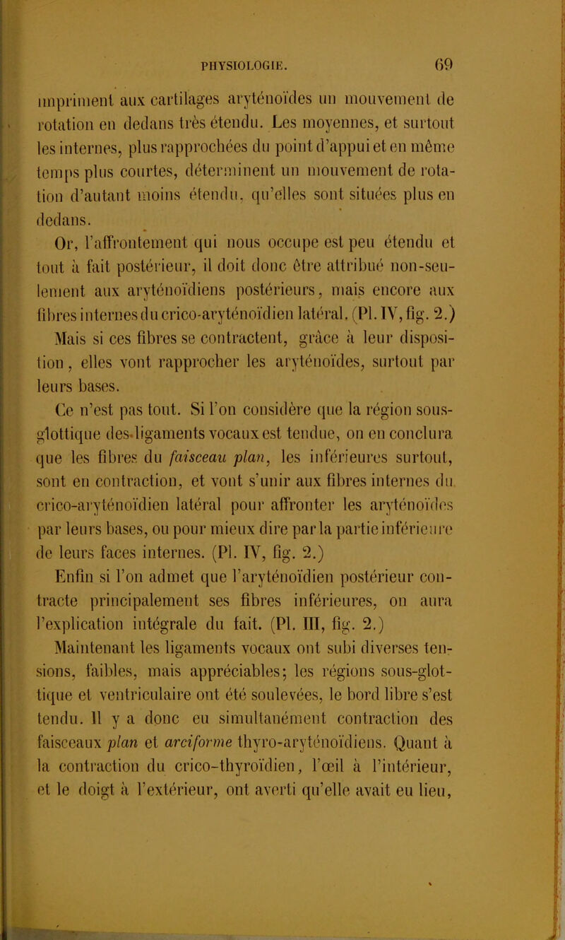 impriment aux cartilages aryténoïdes un mouvement de rotation en dedans très étendu. Les moyennes, et surtout les internes, plus rapprochées du point d'appui et en même temps plus courtes, déterminent un mouvement de rota- tion d'autant moins (''tendu, qu'elles sont situées plus en dedans. Or, l'affrontement qui nous occupe est peu étendu et tout à fait postérieur, il doit donc être attribué non-seu- lement aux aryténoïdiens postérieurs, mais encore aux libres internes du crico-aryténoïdien latéral, (Pl. IV, fig. 2.) Mais si ces fibres se contractent, grâce à leur disposi- tion , elles vont rapprocher les aryténoïdes, surtout par leurs bases. Ce n'est pas tout. Si l'on considère que la région sous- i»1ottique des<ligaments vocaux est tendue, on en conclura que les fibres du faisceau plan, les intérieures surtout, sont en contraction, et vont s'unir aux fibres internes du crico-aryténoïdien latéral pour affronter les aryténoïdes par leurs bases, ou pour mieux dire parla partie inférieure de leurs faces internes. (Pl. IV, fig. 2.) Enfin si Ton admet que l'aryténoïdien postérieur con- tracte principalement ses fibres inférieures, on aura l'explication intégrale du fait. (Pl. III, fig. 2.) Maintenant les ligaments vocaux ont subi diverses ten- sions, faibles, mais appréciables; les régions sous-glot- tique et ventriculaire ont été soulevées, le bord libre s'est tendu. H y a donc eu simultanément contraction des faisceaux plan et arciforme thyro-aryténoïdiens. Quant à la contraction du crico-thyroïdien, l'œil à l'intérieur, el le doigt à l'extérieur, ont averti qu'elle avait eu lieu,