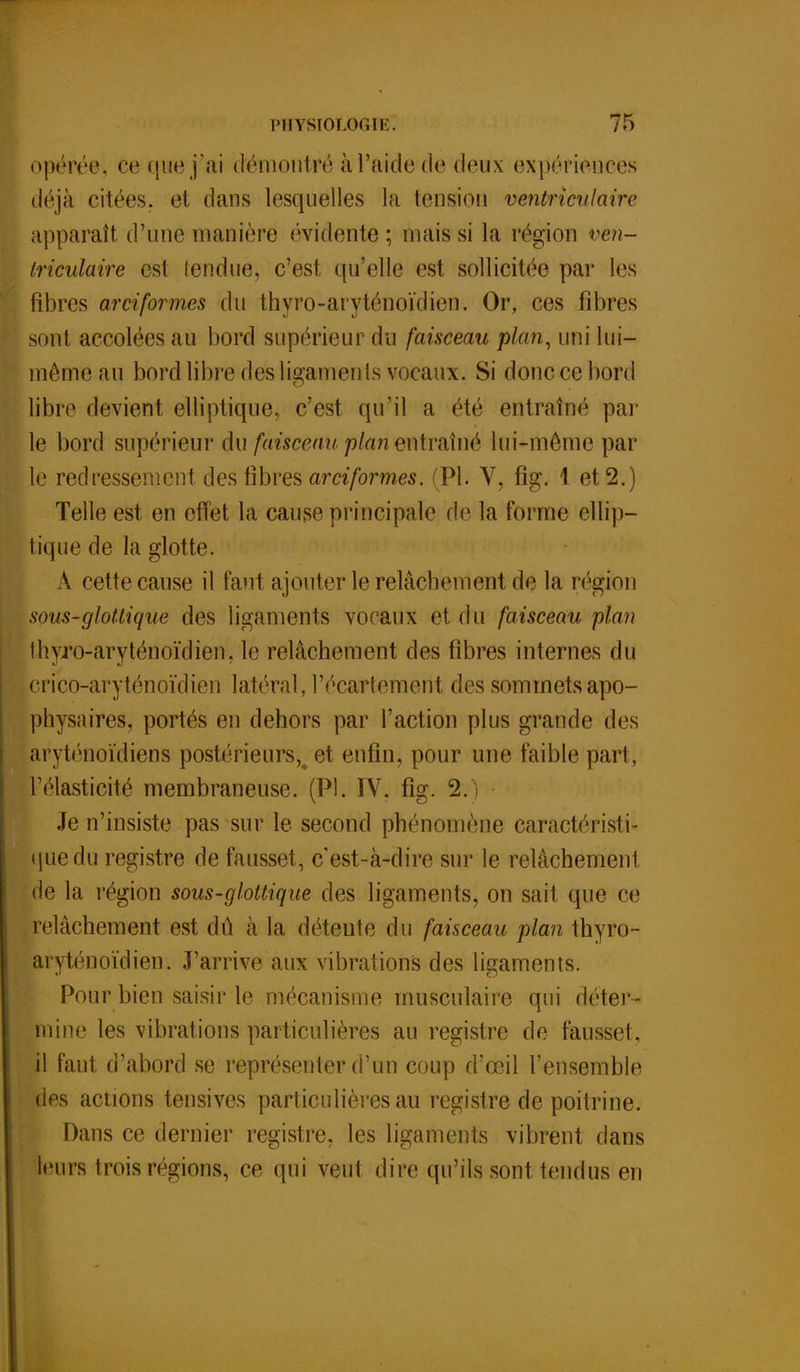 opérée, ce que j'ai démontré à l'aide de deux expériences déjà citées, et dans lesquelles la tension ventriculaire apparaît d'une manière évidente; niais si la région ven- triculaire est fendue, c'est qu'elle est sollicitée par les fibres arciformes du thyro-aryténoïdien. Or, ces fibres sont accolées au bord supérieur du faisceau plan, uni lui- même au bord libre des ligaments vocaux. Si donc ce bord libre devient elliptique, c'est qu'il a été entraîné par le bord supérieur du faisceau plan entraîné lui-môme par le redressement des fibres arciformes. (Pl. V, fig. 1 et 2.) Telle est en effet la cause principale de la forme ellip- tique de la glotte. À cette cause il faut ajouter le relâchement de la région sous-glotlique des ligaments vocaux el. <iu faisceau plan Ihyro-aryténoïdien, le relâchement des fibres internes du crico-aryténoïdien latéral, l'écartement des sommetsapo- physaires, portes en dehors par l'action plus grande des aryténoïdiens postérieurs^ et enfin, pour une faible part, l'élasticité membraneuse. (Pl. IV. fig. 2.) • Je n'insiste pas sur le second phénomène caractéristi- que du registre de fausset, c'est-à-dire sur le relâchement de la région sous-glottique des ligaments, on sait que ce relâchement est dû à la détente du faisceau plan thyro- aryténoïdien. J'arrive aux vibrations des ligaments. Pour bien saisir le mécanisme musculaire qui déter- mine les vibrations particulières au registre de fausset, il faut d'abord se représenter d'un coup d'œil l'ensemble des actions tensives particulières au registre de poitrine. Dans ce dernier registre, les ligaments vibrent dans leurs trois régions, ce qui veut dire qu'ils sont tendus en