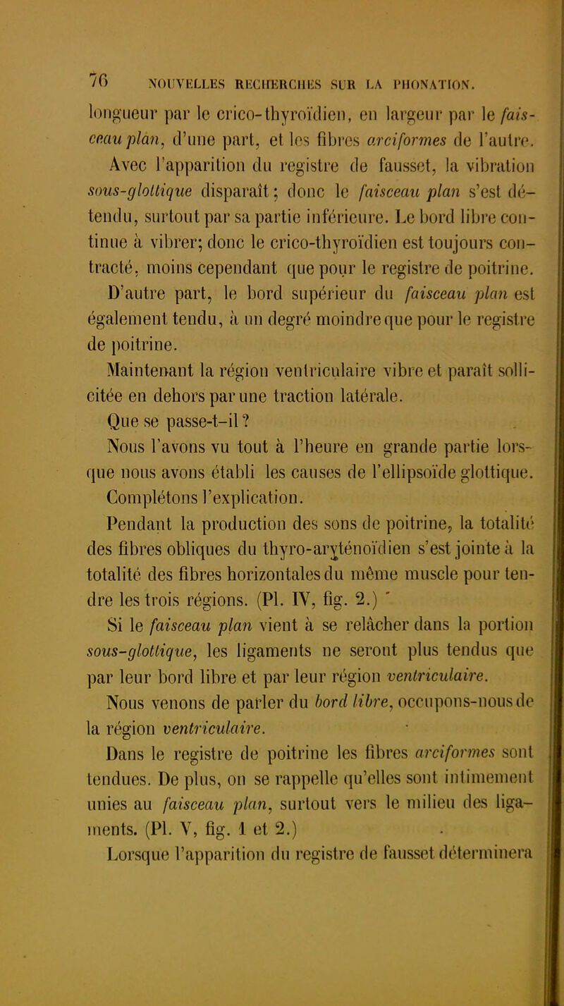 longueur par le crico-thyroïdien, en largeur par le fais* co.auplan, d'une part, et les fibres arciformes de l'autre. Avec l'apparition du registre de fausset, la vibration sous-glollique disparaît; donc le faisceau plan s'est dé- tendu, surtout par sa partie inférieure. Le bord libre con- tinue à vibrer; donc le crico-thyroïdien est toujours con- tracté, moins cependant que pour le registre de poitrine. D'autre part, le bord supérieur du faisceau plan est également tendu, à un degré moindre que pour le registre de poitrine. Maintenant la région ventriculaire vibre et paraît solli- citée en dehors par une traction latérale. Que se passe-t-il ? Nous l'avons vu tout à l'heure en grande partie lors- que nous avons établi les causes de l'ellipsoïde glottiqne. Co m piéton s l'ex pl i cat i o n. Pendant la production des sons de poitrine, la totalité des fibres obliques du thyro-arylénoïdien s'est jointe à la totalité des fibres horizontales du même muscle pour ten- dre les trois régions. (Pl. IV, fig. 2.) ' Si le faisceau plan vient à se relâcher dans la portion sous-glottique, les ligaments ne seront plus tendus que par leur bord libre et par leur région ventriculaire. Nous venons de parler du bord libre, occupons-nous de la région ventriculaire. Dans le registre de poitrine les fibres arciformes sont tendues. De plus, on se rappelle qu'elles sont intimement unies au faisceau plan, surtout vers le milieu des liga- ments. (Pl. V, fig. 1 et 2.) Lorsque l'apparition du registre de fausset déterminera