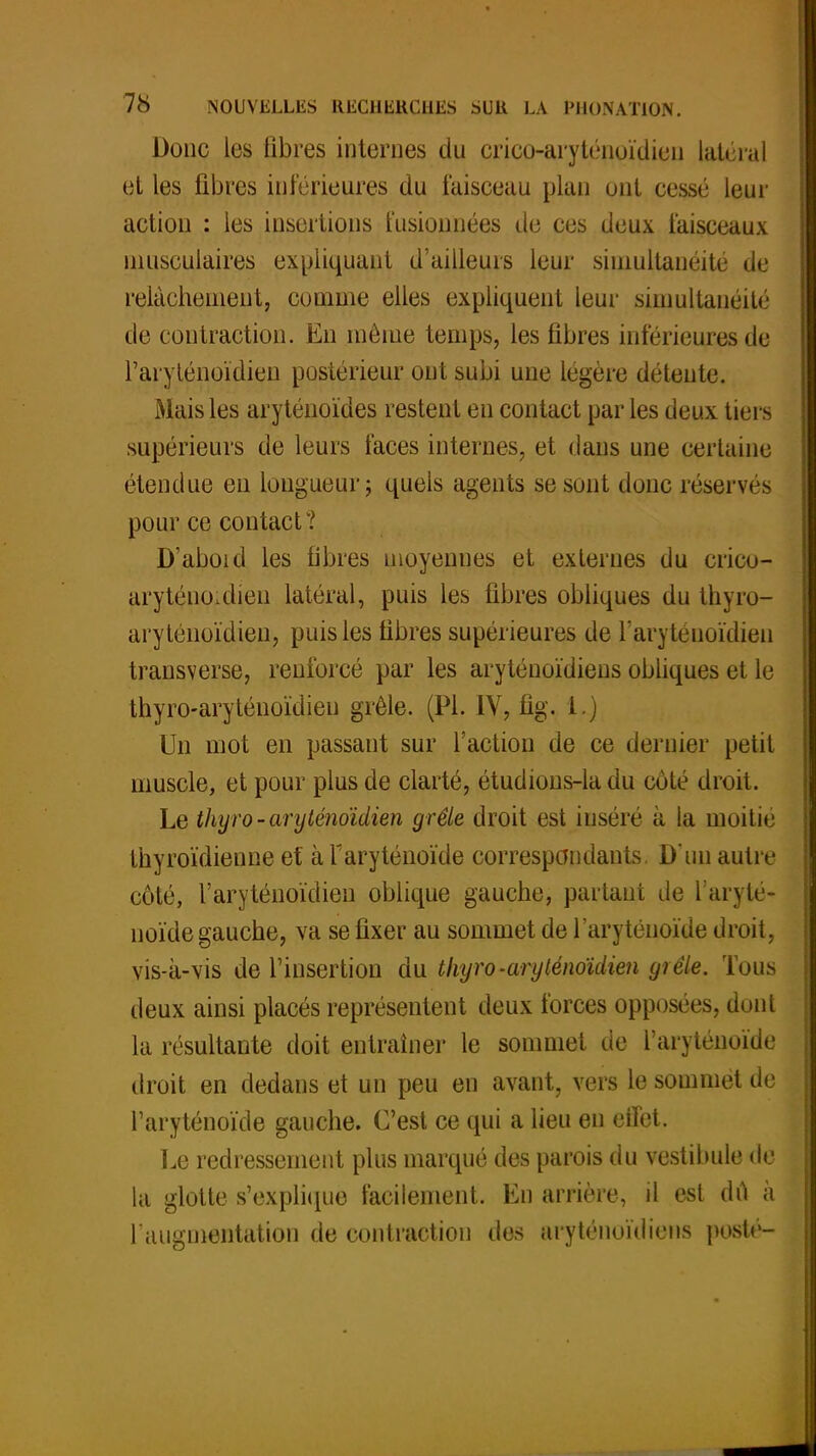 Donc les fibres internes du crico-aryténoïdien latéral et les fibres inférieures du faisceau plan ont cessé leur action : les insertions fusionnées de ces deux faisceaux musculaires expliquant d'ailleurs leur simultanéité de relâchement, comme elles expliquent leur simultanéité de contraction. En même temps, les fibres inférieures de I'aryténoïdien postérieur ont subi une légère détente. Mais les aryténoïdes restent en contact par les deux tiers supérieurs de leurs laces internes, et dans une certaine étendue eu longueur; quels agents se sont donc réservés pour ce contact? D'aboi d les fibres moyennes et externes du crico- arytéuo.dien latéral, puis les fibres obliques du thyro- aryténoïdieu, puis les fibres supérieures de i'aryténoïdien transverse, renforcé par les aryténoïdiens obliques et le thyro-aryténoïdieu grêle. (Pl. IV, fîg. 1.) Un mot en passant sur l'action de ce dernier petit muscle, et pour plus de clarté, étudions-la du cote droit. Le thyro-aryténoïdien grêle droit est inséré à la moitié thyroïdienne et àfaryténoïde correspondants. D'un autre côté, I'aryténoïdien oblique gauche, partant de faryté- noïde gauche, va se fixer au sommet de l'aryténoïde droit, vis-a-vis de l'insertion du thyro-aryténoïdien grêle. Tous deux ainsi placés représentent deux forces opposées, dont la résultante doit entraîner le sommet de l'aryténoïde droit en dedans et un peu en avant, vers le sommet de l'aryténoïde gauche. C'est ce qui a lieu en effet. Le redressement plus marqué des parois du vestibule de la glotte s'explique facilement. En arrière, il est du à l'augmentation de contraction des aryténoïdiens posté-