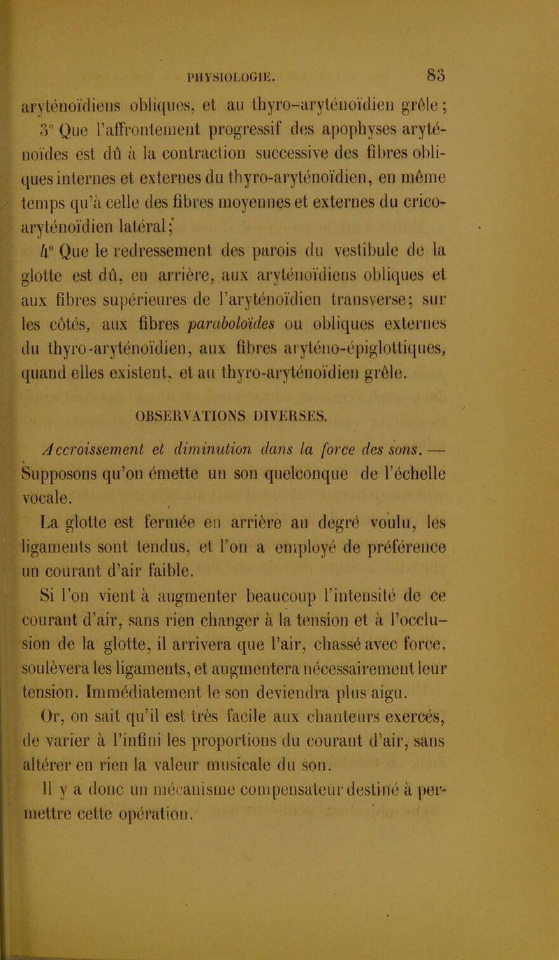 aryténoïdiens obliques, et au thyro-aryténoïdien grêle: 3° Que l'affrontement progressif des apophyses aryté- noïdes est dû à la contraction successive des filtres obli- ques internes et externes du thyro-aryténoïdieu, en même temps qu'à celle des fibres moyennes et externes du crico- aryténoïdien latéral; li° Que le redressement des parois du vestibule de La glotte est dû, eu arrière, aux aryténoïdiens obliques et aux fibres supérieures de l'aryténoïdien transverse; sur les côtés, aux fibres paraboloïdes ou obliques externes du thyro-aryténoïdien, aux fibres aryténo-épiglottiques, quand elles existent, et au thyro-aryténoïdien grêle. OBSERV ATI ON S DIVE USE S. Accroissement et diminution dans la force des sons.— Supposons qu'on émette un son quelconque de l'échelle vocale. La glotte est fermée en arrière au degré voulu, les ligaments sont tendus, et l'on a employé de préférence un courant d'air faible. Si l'on vient à augmenter beaucoup l'intensité de ce courant d'air, sans rien changer à lu tension et à l'occlu- sion de la glotte, il arrivera que l'air, chassé avec force, soulèvera les ligaments, et augmentera nécessairement leur tension. Immédiatement le son deviendra plus aigu. Or, on sait qu'il est très facile aux chanteurs exercés, de varier à l'infini les proportions du courant d'air, sans altérer en rien la valeur musicale du son. 11 y a donc un mécanisme compensateur destine à per- mettre cette opération.