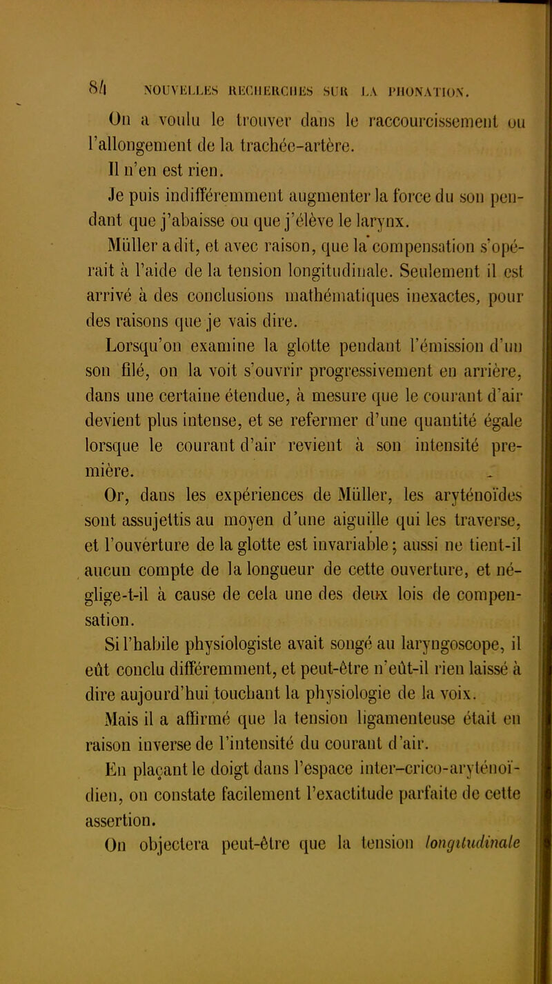 On ii voulu le trouver clans le raccourcissement ou l'allongement de la trachée-artère. 11 n'en est rien. Je puis indifféremment augmenter la force du son pen- dant que j'abaisse ou que j'élève le larynx. Miiller a dit, et avec raison, que la compensation s'opé- rait à l'aide de la tension longitudinale. Seulement il est arrivé à des conclusions mathématiques inexactes, pour des raisons que je vais dire. Lorsqu'on examine la glotte pendant l'émission d'un son filé, on la voit s'ouvrir progressivement en arrière, dans une certaine étendue, à mesure que le courant d'air devient plus intense, et se refermer d'une quantité égale lorsque le courant d'air revient à son intensité pre- mière. Or, dans les expériences de Millier, les aryténoïde> sont assujettis au moyen d'une aiguille qui les traverse, et l'ouvèrture de la glotte est invariable; aussi ne tient-il aucun compte de la longueur de cette ouverture, et né- glige-t-il à cause de cela une des deux lois de compen- sation. Si l'habile physiologiste avait songé au laryngoscope, il eût conclu différemment, et peut-être n'eût-il rien laissé à dire aujourd'hui touchant la physiologie de la voix. Mais il a affirmé que la tension ligamenteuse était en raison inverse de l'intensité du courant d'air. En plaçant le doigt dans l'espace inter-crico-aivténoï- dien, on constate facilement l'exactitude parfaite de cette assertion. On objectera peut-être que la tension longitudinale
