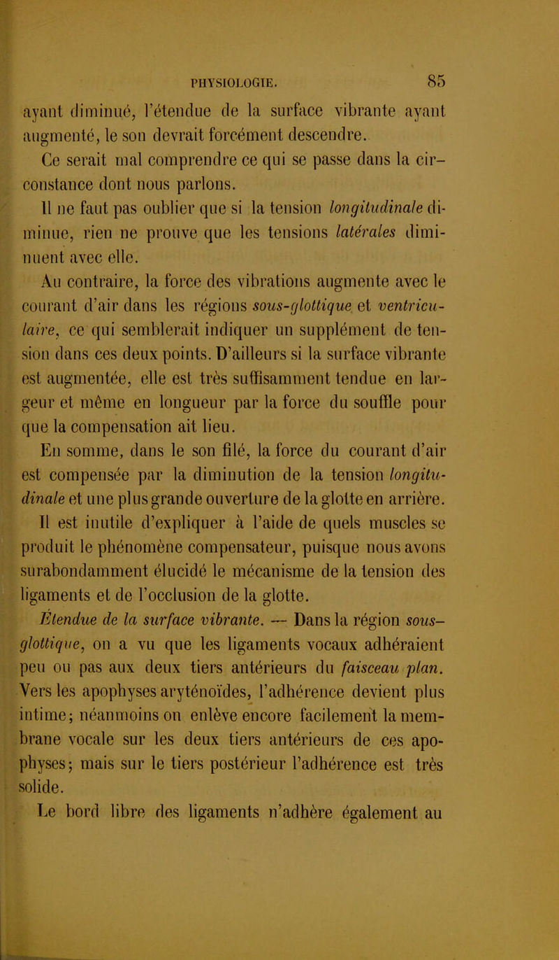 avant diminué, l'étendue de la surface vibrante ayant augmenté, le son devrait forcément descendre. Ce serait mal comprendre ce qui se passe dans la cir- constance dont nous parlons. Il ne faut pas oublier que si la tension longitudinale di- minue, rien ne prouve que les tensions latérales dimi- nuent avec elle. Au contraire, la force des vibrations augmente avec le courant d'air dans les régions sous-glotlique et ventricu- laire, ce qui semblerait indiquer un supplément de ten- sion dans ces deux points. D'ailleurs si la surface vibranlc est augmentée, elle est très suffisamment tendue en lar- geur et même en longueur par la force du souffle pour que la compensation ait lieu. En somme, dans le son filé, la force du courant d'air est compensée par la diminution de la tension longitu- dinale et une plus grande ouverture de la glotte en arrière. Il est inutile d'expliquer à l'aide de quels muscles se produit le phénomène compensateur, puisque nous avons surabondamment élucidé le mécanisme de la tension des ligaments et de l'occlusion de la flotte. Etendue de la surface vibrante. — Dans la région sous- glottique, on a vu que les ligaments vocaux adhéraient peu ou pas aux deux tiers antérieurs du faisceau plan. Vers les apophyses aryténoïdes, l'adhérence devient plus intime; néanmoins on enlève encore facilement la mem- brane vocale sur les deux tiers antérieurs de ces apo- physes; mais sur le tiers postérieur l'adhérence est très solide. Le bord libre des ligaments n'adhère également au