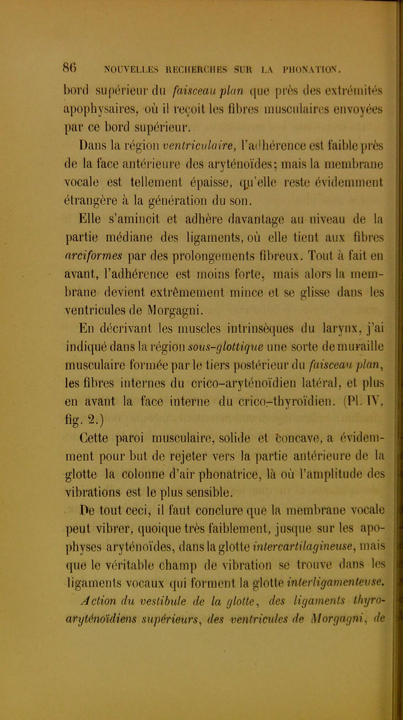 bord supérieur du faisceau plan que près des .extrémités apophysaires, où il reçoit les fibres musculaires envoyées par ce bord supérieur. Dans la région ventriculaire, l'adhérence est faible pi cs de la face antérieure des aryténoïdes; mais la membrane vocale est tellement épaisse, qu'elle reste évidemment étrangère à la génération du son. Elle s'amincit et adhère davantage au niveau de la partie médiane des ligaments, où elle tient aux fibres arciformes par des prolongements fibreux. Tout à fait en avant, l'adhérence est moins forte, mais alors la mem- brane devient extrêmement mince et se glisse dans les ventricules de Morgagni. En décrivant les muscles intrinsèques du larynx, j'ai indiqué dans la région sous-glottique une sorte de muraille musculaire formée par le tiers postérieur du faisceau plan, les fibres internes du crico-aryténoïdien latéral, et plus en avant la face interne du cricorthyroïdien. (Pl. IV. flg. 2.) Cette paroi musculaire, solide et concave, a évidem- ment pour but de rejeter vers la partie antérieure de la glotte la colonne d'air phonatrice, là où l'amplitude des vibrations est le plus sensible. De tout ceci, il faut conclure que la membrane vocale peut vibrer, quoique très faiblement, jusque sur les apo- physes aryténoïdes, dans la glotte inter cartilagineuse, mais que le véritable champ de vibration se trouve dans les ligaments vocaux qui forment la glotte inlerligamentevse. Action du vestibule de la glotte, des ligaments thyro- aryténoïdiens supérieurs, des ventricules de Morgagni, de