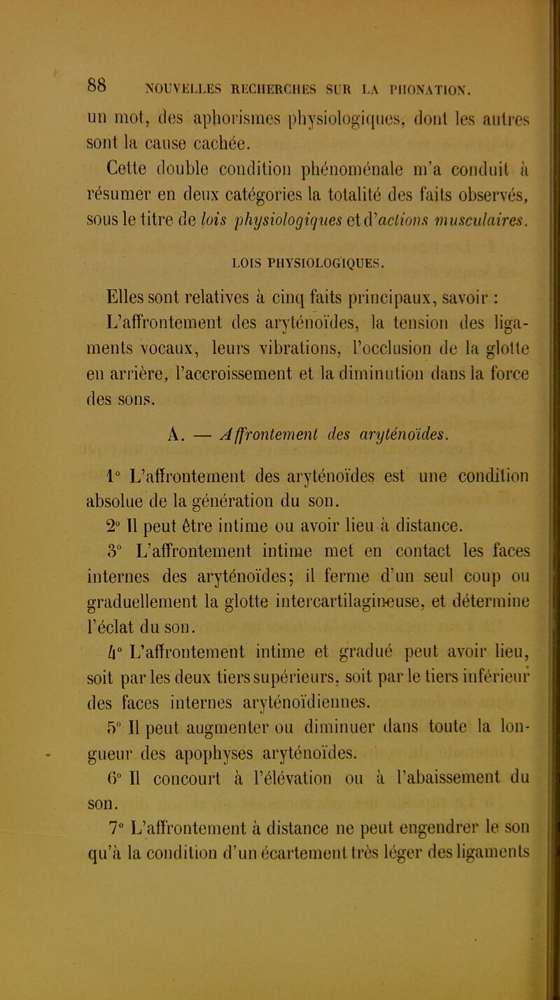 un mot, clos aphorismes physiologiques, dont les autres sont la cause cachée. Cette double condition phénoménale m'a conduit à résumer en deux catégories la totalité des faits observés, sous le titre de lois physiologiques et d'actions musculaires. LOIS PHYSIOLOGIQUES. Elles sont relatives à cinq faits principaux, savoir : L'affrontement des aryténoïdes, la tension des liga- ments vocaux, leurs vibrations, l'occlusion de la glotte en arrière, l'accroissement et la diminution dans la force des sons. A. — Affrontement des aryténoïdes. 1° L'affrontement des aryténoïdes est une condition absolue de la génération du son. 2° ïl peut être intime ou avoir lieu à distance. 3° L'affrontement intime met en contact les faces internes des aryténoïdes; il ferme d'un seul coup ou graduellement la glotte intercartilagineuse, et détermine l'éclat du son. h° L'affrontement intime et gradué peut avoir lieu, soit parles deux tiers supérieurs, soit par le tiers inférieur des faces internes aryténoïdiennes. 5° Il peut augmenter ou diminuer dans toute la lon- gueur des apophyses aryténoïdes. 6° Il concourt à l'élévation ou à l'abaissement du son. 7° L'affrontement à distance ne peut engendrer le son qu'à la condition d'un écartemertttrès léger des ligaments