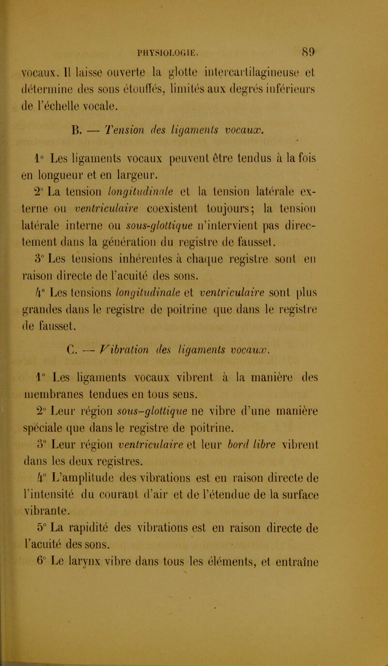 vocaux. Il laisse ouverte la glotte intercartilagineuse et détermine des sons étouffés, limités aux degrés inférieurs de l'échelle vocale. B. — Tension des ligaments vocaux. 1° Les ligaments vocaux peuvent être tendus à la fois en longueur et en largeur. 2° La tension longitudinale et la tension latérale ex- terne ou ventriculaire coexistent toujours; la tension latérale interne ou sous-glottique n'intervient pas direc- tement dans la génération du registre de fausset. 3° Les tensions inhérentes à chaque registre sont en raison directe de l'acuité des sons. /l° Les tensions longitudinale et ventriculaire sont plus grandes clans le registre de poitrine que dans le registre; de fausset. C. — Vibration des ligaments vocaux. 1° Les ligaments vocaux vibrent à la manière des membranes tendues en tous sens. 2° Leur région sous-glottique ne vibre d'une manière spéciale que dans le registre de poitrine. o° Leur région ventriculaire et leur bord libre vibrent dans les deux registres. Il0 L'amplitude des vibrations est en raison directe de l'intensité du courant d'air et de l'étendue de la surface vibrante. 5° La rapidité des vibrations est en raison directe de l'acuité des sons. 6 Le larynx vibre dans tous les éléments, et. entraîne