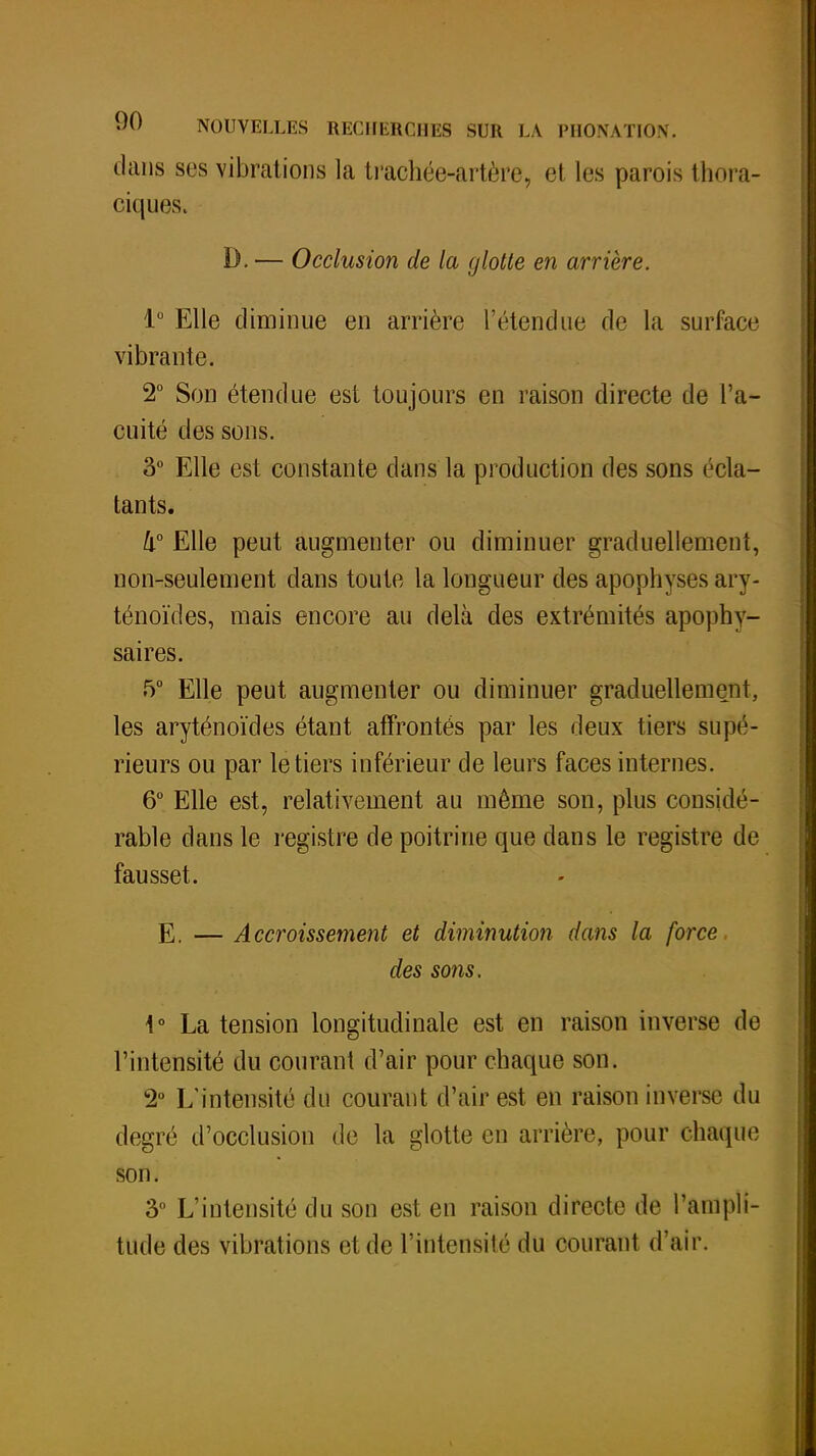 dans ses vibrations la trachée-artère, et les parois thora- ciques. D. — Occlusion de la glotte en arrière. 1° Elle diminue en arrière l'étendue de la surface vibrante. 2° Son étendue est toujours en raison directe de l'a- cuité des sons. 3° Elle est constante dans la production des sons écla- tants. 4° Elle peut augmenter ou diminuer graduellement, non-seulement dans toute la longueur des apophyses ary- ténoïdes, mais encore au delà des extrémités apophy- saires. 5° Elle peut augmenter ou diminuer graduellement, les aryténoïdes étant affrontés par les deux tiers supé- rieurs ou par le tiers inférieur de leurs faces internes. 6° Elle est, relativement au même son, plus considé- rable dans le registre de poitrine que dans le registre de fausset. E. — Accroissement et diminution dans la force des sons, 4° La tension longitudinale est en raison inverse de l'intensité du courant d'air pour chaque son. 2° L'intensité du courant d'air est en raison inverse du degré d'occlusion de la glotte en arrière, pour chaque son. 3° L'intensité du son est en raison directe de l'ampli- tude des vibrations et de l'intensité du courant d'air.