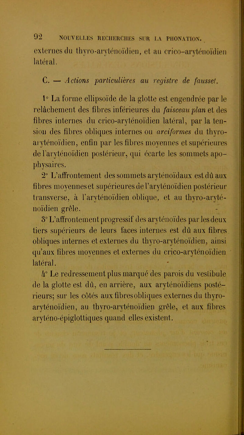externes du thyro-aryténoïdien, et au crico-aryténoïdien latéral. C. — Actions particulières au registre de fausset. 1° La forme ellipsoïde de la glotte est engendrée par le relâchement des fibres inférieures du faisceau plan et des fibres internes du crico-aryténoïdien latéral, parla ten- sion des fibres obliques internes ou arciformes du thyro- aryténoïdien, enfin par les fibres moyennes et supérieures de laryténoïdien postérieur, qui écarte les sommets apo- physaires. 2° L'affrontement des sommets aryténoïdaux est dû aux fibres moyennes et supérieures de Taryténoïdien postérieur transverse, à l'aryténoïclien oblique, et au thyro-aryté- noïdien grêle. 3° L'affrontement progressif des aryténoïdes par les deux tiers supérieurs de leurs faces internes est dû aux fibres obliques internes et externes du thyro-aryténoïdien, ainsi qu'aux fibres moyennes et externes du crico-aryténoïdien latéral. 4° Le redressement plus marqué des parois du vestibule de la glotte est dû, en arrière, aux aryténoïdiens posté- rieurs; sur les côtés aux fibres obliques externes du thyro- aryténoïdien, au thyro-aryténoïdien grêle, et aux fil ires aryténo-épiglottiques quand elles existent .