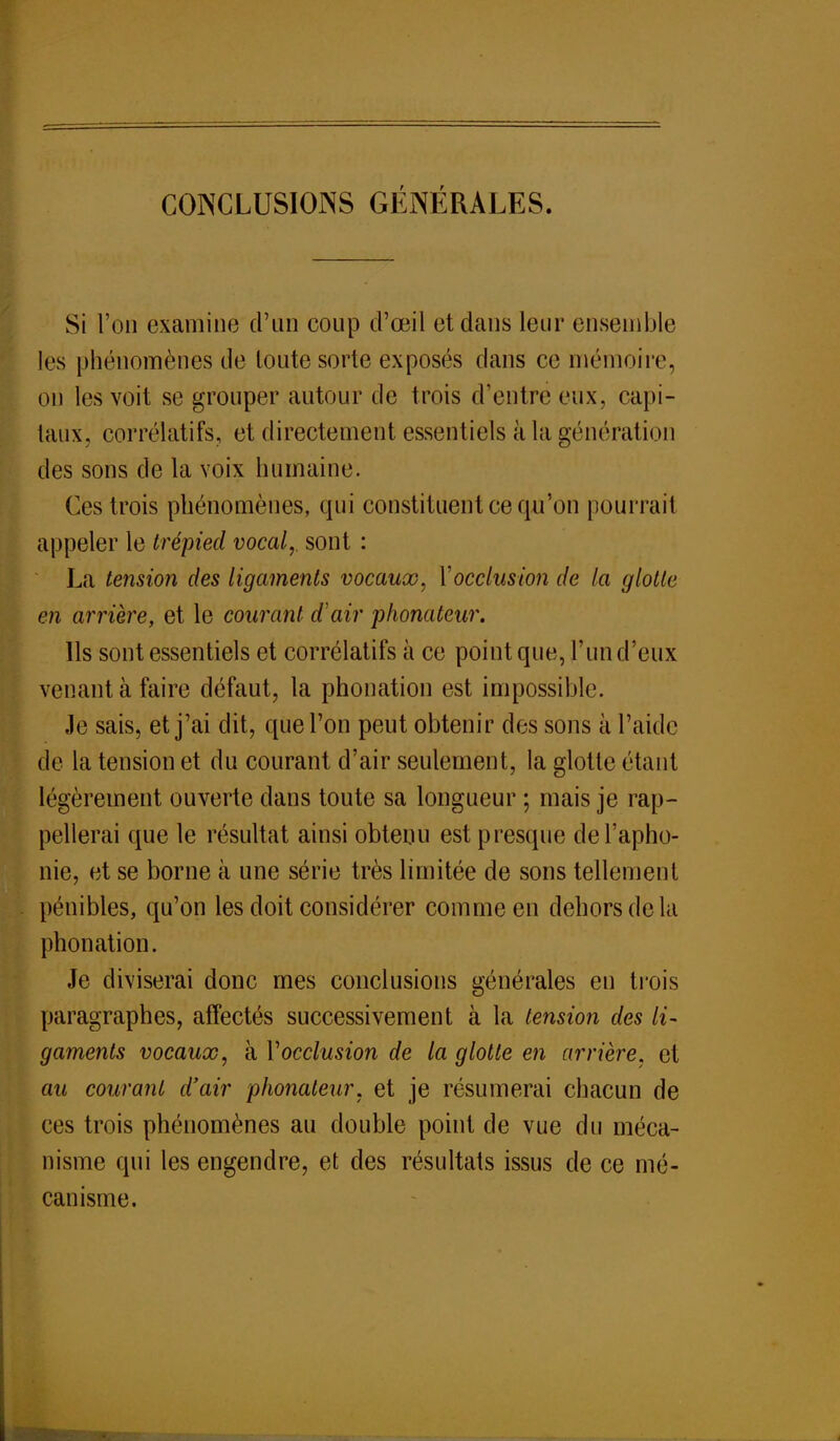 CONCLUSIONS GÉNÉRALES. Si l'on examine d'un coup d'œil et dans leur ensemble les phénomènes de loute sorte exposés clans ce mémoire, on les voit se grouper autour de trois d'entré eux, capi- taux, corrélatifs, et directement essentiels à la génération des sons de la voix humaine. Ces trois phénomènes, qui constituent ce qu'on pourrait appeler le trépied vocal,, sont : La tension des ligaments vocaux, Xocclusion de la glotte en arrière, et le courant d'air phonateur. Ils sont essentiels et corrélatifs à ce point que, l'un d'eux venant à faire défaut, la phonation est impossible. Je sais, et j'ai dit, que l'on peut obtenir des sons à l'aide de la tension et du courant d'air seulement, la glotte étant légèrement ouverte dans toute sa longueur ; mais je rap- pellerai que le résultat ainsi obtenu est presque de l'apho- nie, et se borne à une série très limitée de sons tellement pénibles, qu'on les doit considérer comme en dehors de la phonation. Je diviserai donc mes conclusions générales en trois paragraphes, affectés successivement à la tension des li- gaments vocaux, à Y occlusion de la glotte en arrière, et au courant d'air phonateur, et je résumerai chacun de ces trois phénomènes au double point de vue du méca- nisme qui les engendre, et des résultats issus de ce mé- canisme.